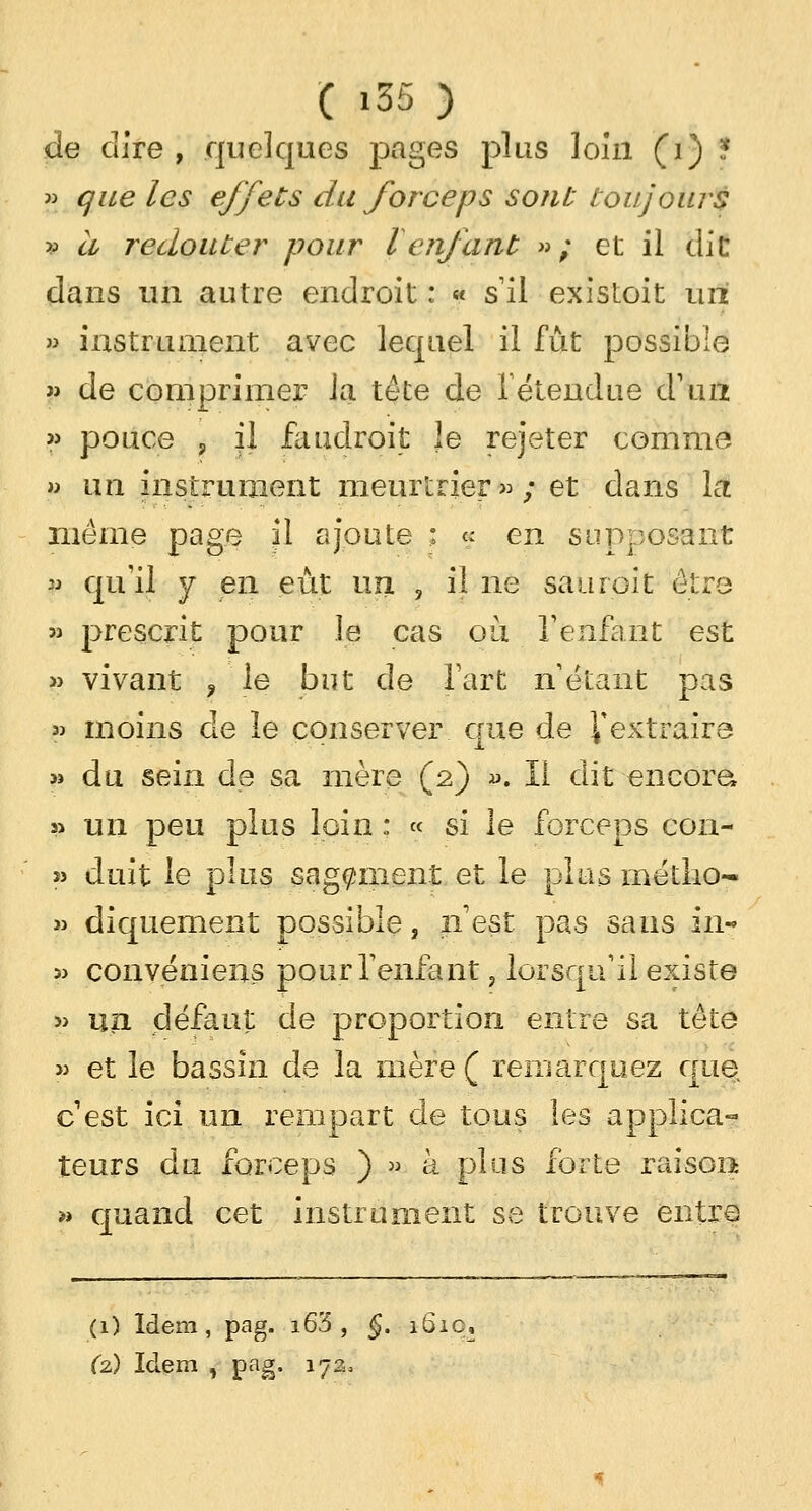 de dire , quelques pages plus loin (i) ? » que les effets du forceps sont toujours v à redouter pour l enfant » ; et il dit dans un autre endroit : « s'il existoit uni » instrument avec lequel il fût possible » de comprimer la tête de 1 étendue d'un » pouce , il faudroit le rejeter comme » un instrument meurtrier »; et dans la même page il ajoute : « en supposant « qu'il y en eût un, , il ne saur oit être » prescrit pour le cas ou l'enfant est » vivant fie but de l'art n'étant pas » moins de le conserver crue de Y extraire » du sein de sa mère (2) ». Il dit encore» s> un peu plus loin : « si le forceps con- » duit le plus sagement et le plus métho- » diquement possible, n'est pas sans in-* » convéniens pour l'enfant, lorsqu'il existe » un défaut de proportion entre sa tête » et le bassin de la mère ( remarquez que cest ici un rempart de tous les applica- teurs du forceps ) » à plus forte raison » quand cet instrument se trouve entre (1) Idem, pag. i6'5 , §. 161c, (2) Idem , pag. 172,
