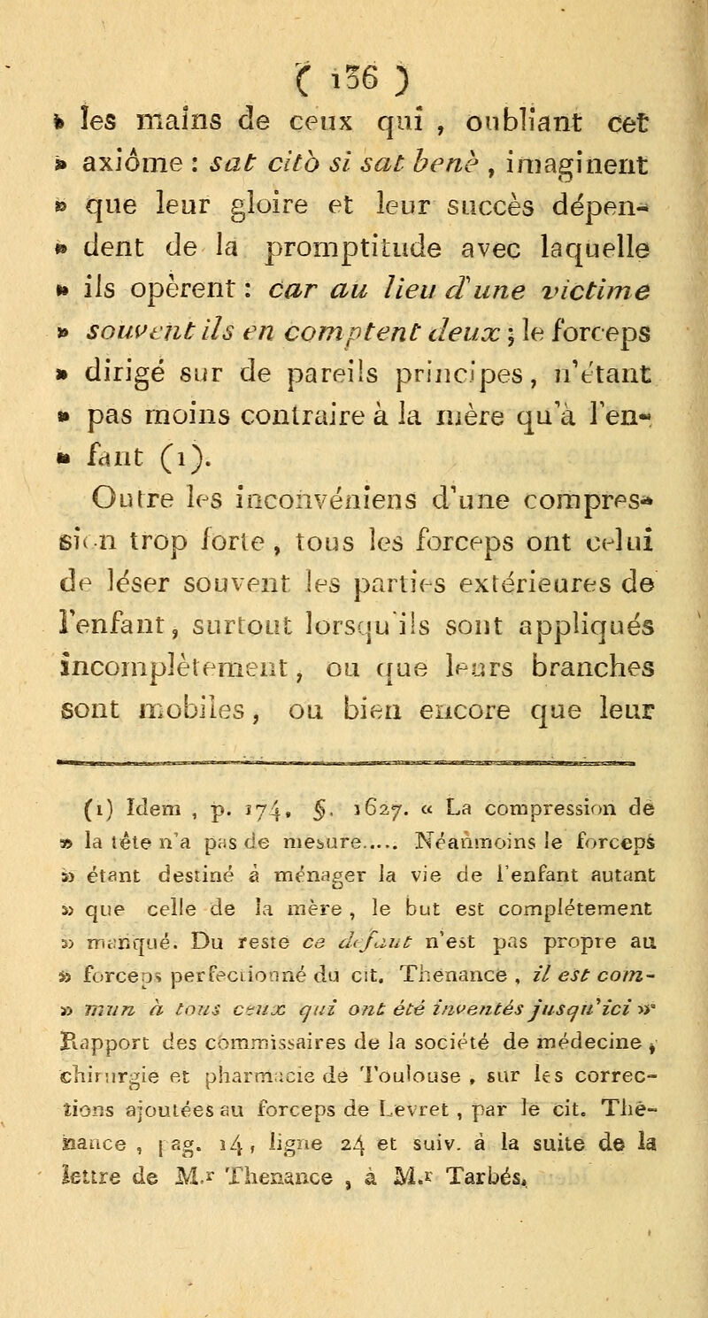 ( iS6 ) h les mains de ceux qui , oubliant cet » axiome : sat cltb si sat benè , imaginent » que leur gloire et leur succès dépen- » dent de la promptitude avec laquelle * ils opèrent : car au lieu dune victime » souvent ils en comptent deux ; le forceps dirigé sur de pareils principes, n'étant pas moins contraire à la mère qu'à l'en- fant (1). Outre les inconvéniens d'une compres* sien trop forte, tous les forceps ont celui de léser souvent les parties extérieures de l'enfant, surtout lorsqu ils sont appliqués incomplètement, ou que leurs branches sont mobiles, ou bien encore que leur (i) îdem , p. 174• §• 1627. « La compression dé » la tête n'a pas de mesure Néanmoins ie forceps *> étant destiné à ménager la vie de i'enfant autant s> que celle de la mère , le but est complètement » manque: Du reste ce défaut n'est pas propre au s» forceps perfectionné du cit. Thenance , il est cotn- » mun à tous ctujc qui ont été inventés jusqu'ici»a Rapport des commissaires de la société de médecine , chirurgie et pharmacie de Toulouse , sur les correc- tions ajoutées au forceps de Levret, par le cit. The- haace , | ag. 14 f ligne 24 et suiv. à la suite de la lettre de M.* Thenance , à M.* Tarbés,.