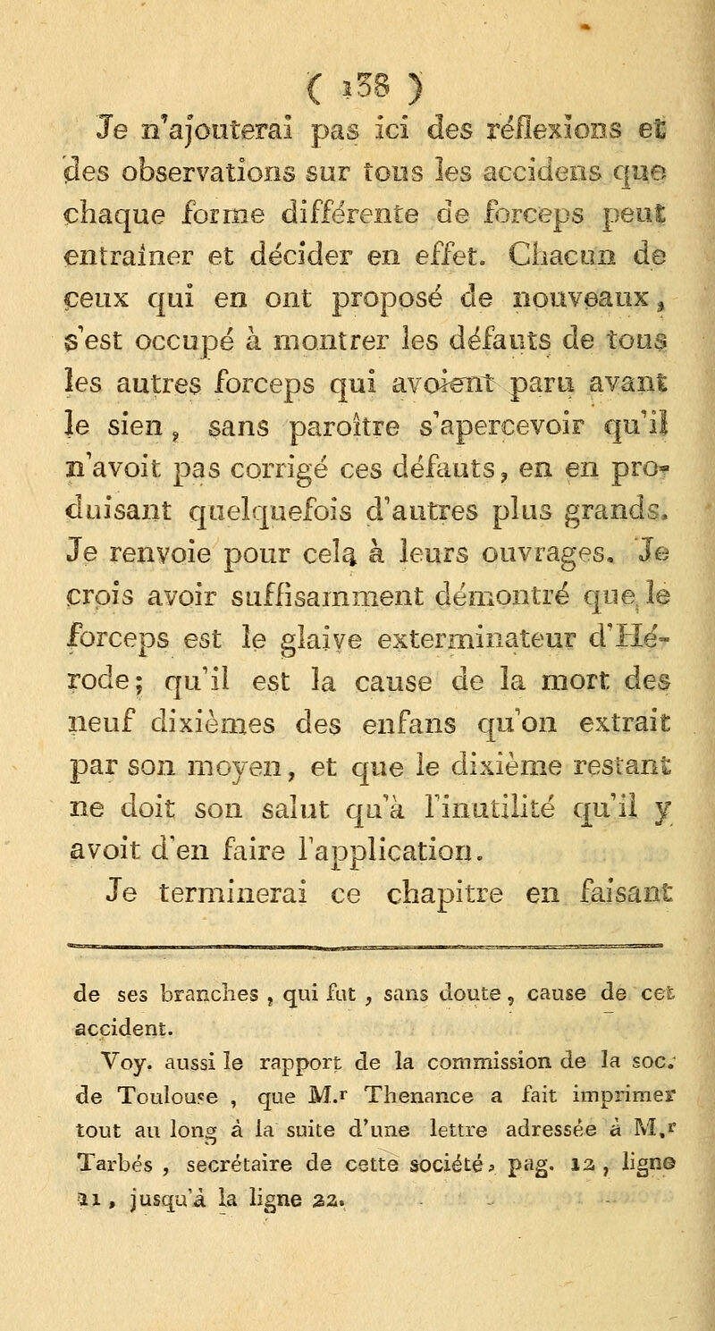 ( 538 ) Je n'ajouterai pas ici des réflexions et des observations sur tous îes accidens que chaque forme différente de forceps peut entraîner et décider en effet. Chacun de ceux qui en ont proposé de nouveaux > $ est occupé à montrer les défauts de tous les autres forceps qui avoient paru avant le sien „ sans paroitre s'apercevoir qu'il n'avoit pas corrigé ces défauts, en en pro* duisant quelquefois d'autres plus grands, Je renvoie pour ceî^ à leurs ouvrages. Je crois avoir suffisamment démontré que( le forceps est le glaive exterminateur d'Hé- rocle; qu'il est la cause de la mort des neuf dixièmes des enfans qu'on extrait par son moyen, et que le dixième restant ne doit son salut qu'à l'inutilité qu'il y avoit d'en faire l'application. Je terminerai ce chapitre en faisant de ses branches f qui fut , sans doute, cause de cet accident. Voy. aussi le rapport de la commission de la soc; de Toulouse , que M.r Thenance a fait imprimer tout au long à la suite d'une lettre adressée à M,* Tarbés , secrétaire de cette société*. P^g* *3 ? ligne îi , jusqu'à la ligne %z*