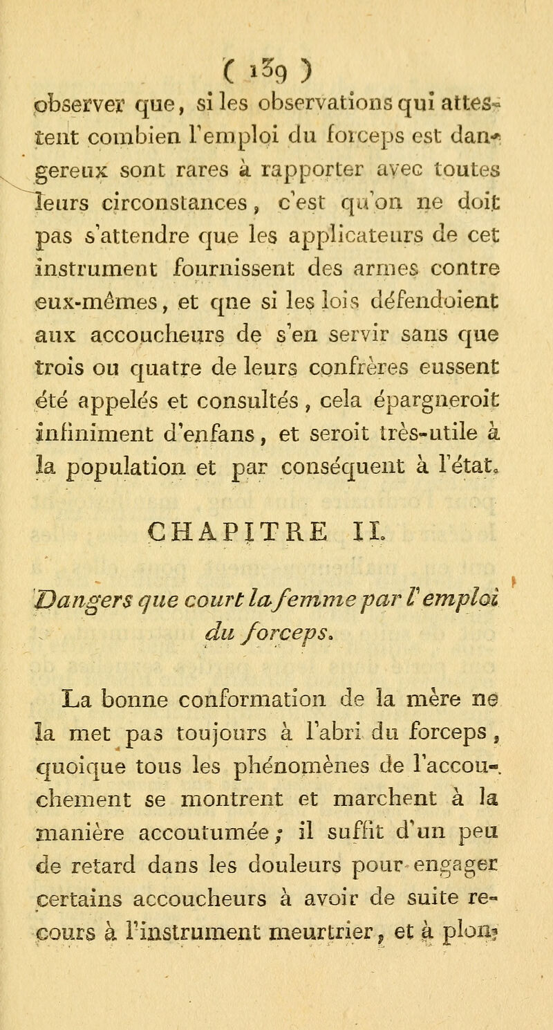 observer que, si les observations qui attes* tent combien l'emploi du forceps est dan* gereux sont rares à rapporter avec toutes leurs circonstances, c'est qu'on ne doit pas s'attendre que les applicateurs de cet instrument fournissent des armes contre eux-mêmes, et qne si les lois défendoient aux accoucheurs de s'en servir sans que trois ou quatre de leurs confrères eussent été appelés et consultés, cela épargneroit infiniment d'enfans, et seroit très-utile à la population et par conséquent à l'état. CHAPITRE IL  i Dangers que court la femme par V emploi du forceps. La bonne conformation de la mère ne îa met pas toujours à l'abri du forceps , quoique tous les phénomènes de l'accou-, chement se montrent et marchent à la manière accoutumée; il suffit d'un peu de retard dans les douleurs pour-engager certains accoucheurs à avoir de suite re- cours à l'instrument meurtrier f et et pion?
