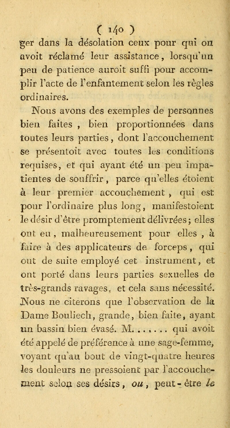 t Mo ) ger dans la désolation ceux pour qui on avoit réclamé leur assistance, lorsqu'un peu de patience auroit suffi pour accom- plir Pacte de l'enfantement selon les règles ordinaires. Nous avons des exemples de personnes bien faites , bien proportionnées dans toutes leurs parties, dont l'accouchement se présentait avec toutes les conditions requises, et qui ayant été un peu impa- tientes de souffrir , parce qu'elles étoient à leur premier accouchement > qui est pour l'ordinaire plus long, manifestoient le désir d'être promptement délivrées; elles ont eu , malheureusement pour elles , à faire à des applicateurs de forceps , qui ont de suite employé cet instrument, et ont porté dans leurs parties sexuelles de très-grands ravages, et cela sans nécessité. JNous ne citerons que l'observation de la Dame Bouliech, grande, bien faite, ayant un bassin bien évasé. M. ...... qui avoit été appelé de préférence à une sage-femme, voyant qu'au bout de vingt-quatre heures les douleurs ne pressoient par l'accouche- ment selon ses désirs, ou, peut - être le