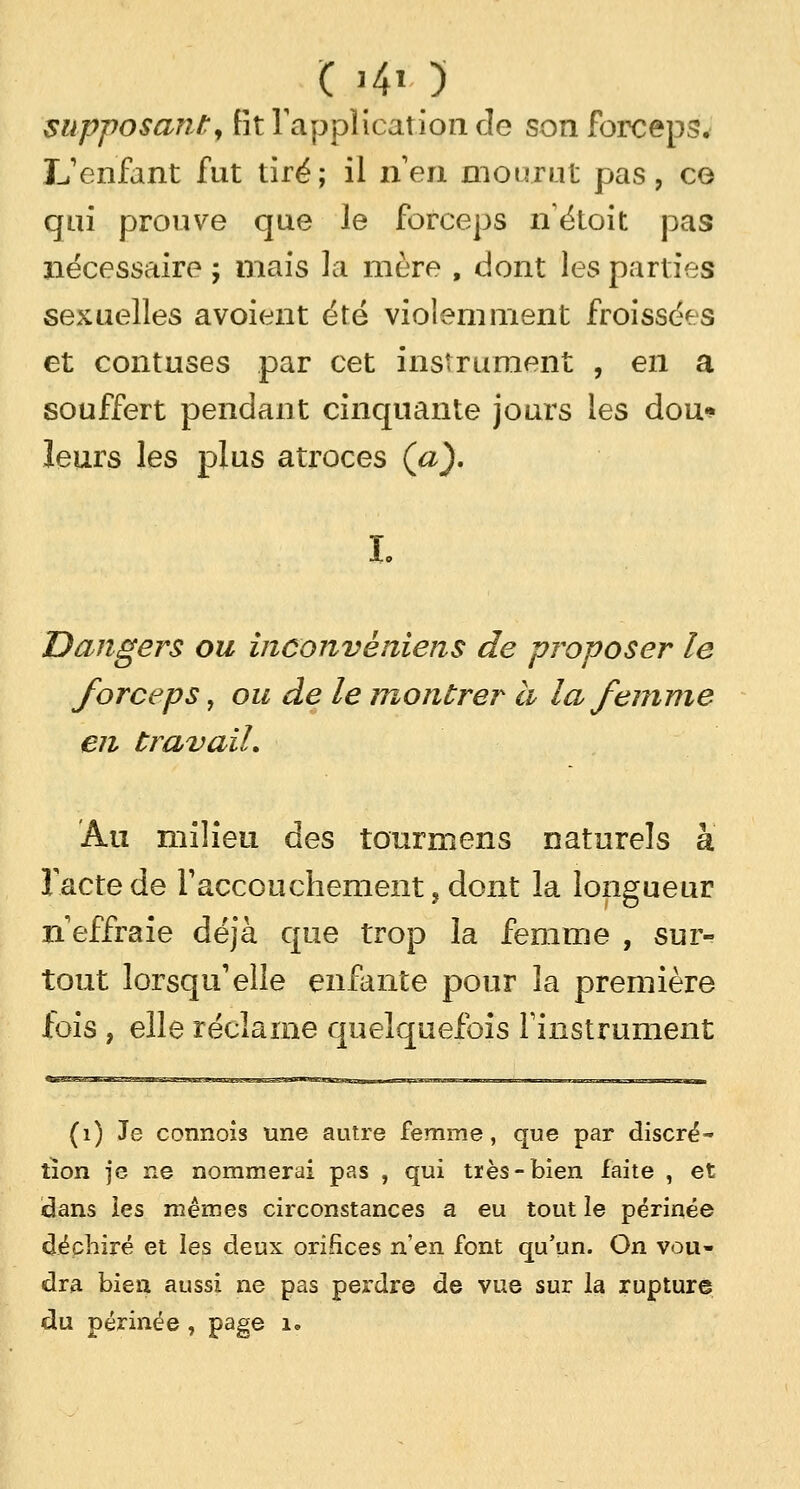 C >4» ) supposant, fit l'application de son forceps. L'enfant fut tiré; il n'en mourut pas, ce qui prouve que le forceps nétoit pas nécessaire ; mais la mère , dont les parties sexuelles avoient été violemment froissées et contuses par cet instrument , en a souffert pendant cinquante jours les dou* leurs les plus atroces (a). Dangers ou inconvèiiiens de proposer le forceps , ou de le montrer à la femme en travail. Au milieu des taurmens naturels à Tactede l'accouchement,dont la longueur n'effraie déjà que trop la femme , sur- tout lorsqu'elle enfante pour la première fois , elle réclame quelquefois l'instrument (1) Je connois une autre femme, que par discré- tion je ne nommerai pas , qui très-bien faite , et idans les mêmes circonstances a eu tout le périnée déchiré et les deux orifices n'en, font qu'un. On vou- dra bien aussi ne pas pez'dre de vue sur la rupture du périnée, page i*