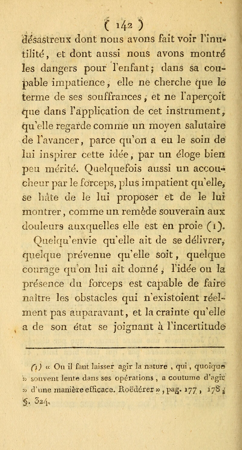 ( i40 'désastreux dont nous avons fait voir Finu* tiîité, et dont aussi nous avons montré les dangers pour l'enfant; dans sa cou- pable impatience ? elle ne cherche que le terme de ses souffrances,- et ne l'aperçoit que dans l'application de cet instrument 9 qu'elle regarde comme un moyen salutaire de l'avancer, parce qu'on a eu le soin dé lui inspirer cette idée, par un éloge bien peu mérité. Quelquefois aussi un accou- cheur par le forceps, plus impatient qu'elle, se hâte de le lui proposer et de le lui montrer, comme un remède souverain aux douleurs auxquelles elle est en proie (i). Queîqu'envie qu'elle ait de se délivrer^ quelque prévenue qu'elle soit, quelque courage qu'on lui ait donné ? l'idée ou la présence du forceps est capable de faire naître les obstacles qui h'existoïent réel- ment pas auparavant, et la crainte qu'elle , a de son état se joignant à l'incertitude (\) « Ou il faut laisser agir la nature , qui, quoique i> souvent lente dans ses opérations , a coutume d'agir « d'une manière efficace. Roëdérer » , pag. 177 , 178^