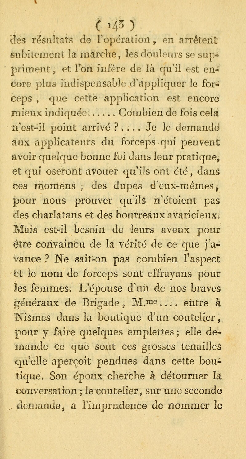 ( l/p ) îles résultais de l'opération , en arrêtent subitement la marche, les douleurs se sup- priment , et Ton infère de là qu'il est en- core plus indispensable d'appliquer le for- ceps , que cette application est encore mieux indiquée. . Combien de fois cela n'est-il point arrivé ? .... Je le demandé aux applicateurs du forceps qui peuvent avoir quelque bonne foi dans leur pratique, et qui oseront avouer qu'ils ont été, dans ces raonlens ? des dupes d'eux-mêmes f pour nous prouver qu'ils n'étoient pas des charlatans et des bourreaux avaricieux. Mais est-il besoin de leurs aveux pour être convaincu de la vérité de ce que j'a- vance ? Ne sait-on pas combien Vaspect et le nom de forceps sont effrayans pour les femmes. L'épouse d'un de nos braves généraux de Brigade $ M.me «... entre à Nismes dans la boutique d'un coutelier, pour y faire quelques emplettes; elle de- mande ce que sont ces grosses tenailles qu'elle aperçoit pendues dans cette bou- tique. Son époux cherche à détourner la conversation ; le coutelier, sur une seconde / demande, a l'imprudence de nommer le