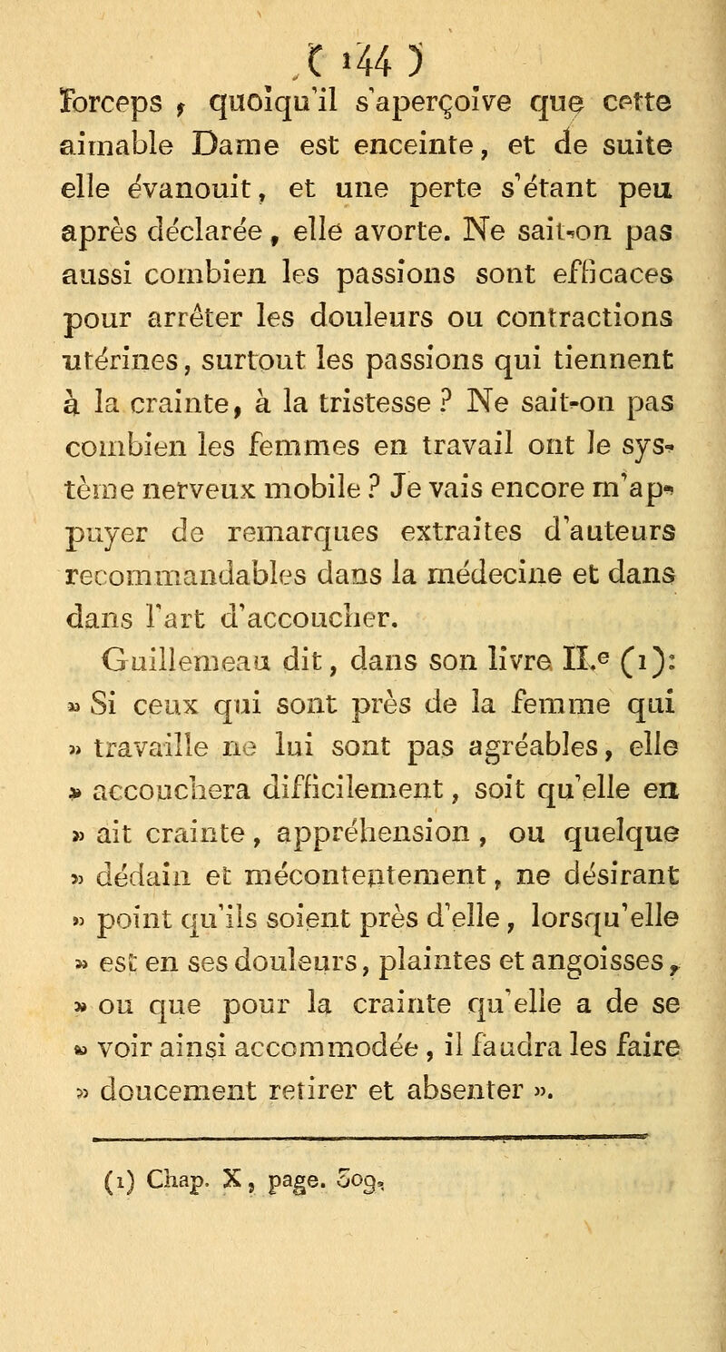 »44 5 ïbrceps f quoiqu'il s aperçoive que cette aimable Darne est enceinte, et de suite elle évanouit, et une perte s étant peu après déclarée, elle avorte. Ne saiton pas aussi combien les passions sont efficaces pour arrêter les douleurs ou contractions utérines, surtout les passions qui tiennent à la crainte, à la tristesse ? Ne saiton pas combien les femmes en travail ont le sys* tèioe nerveux mobile ? Je vais encore rn'ap* payer de remarques extraites d'auteurs recommandables dans la médecine et dans dans fart d'accoucher. Guillemeau dit, dans son livre ILe (1): » Si ceux qui sont près de la femme qui » travaille ne lui sont pas agréables, elle » accouchera difficilement, soit qu'elle en » ait crainte, appréhension , ou quelque » dédain et mécontentement, ne désirant » point qu'ils soient près d'elle , lorsqu'elle » esî: en ses douleurs, plaintes et angoisses f » ou que pour la crainte qu'elle a de se » voir ainsi accommodée, il faudra les faire » doucement retirer et absenter ». (i) Chap. X, page. 009,