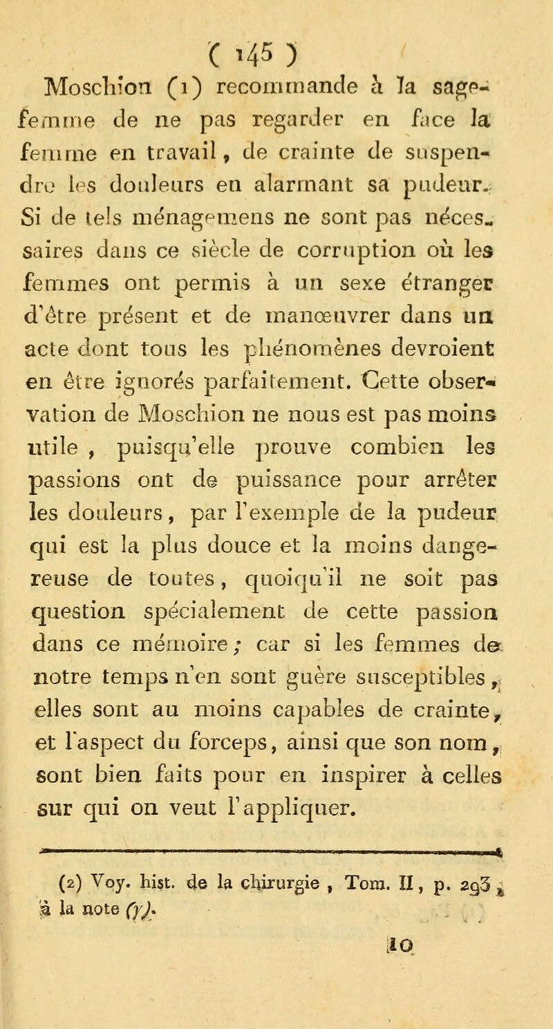 Moschion (1) recommande à ïa sagp- femme de ne pas regarder en fiice la femme en travail, de crainte de suspen- dre les douleurs en alarmant sa pudeur. Si de tels tnénagçmens ne sont pas néces- saires dans ce siècle de corruption où les femmes ont permis à un sexe étranger d'être présent et de manœuvrer dans un acte dont tous les phénomènes devraient en être ignorés parfaitement. Cette obser* vation de Moschion ne nous est pas moins utile , puisqu'elle prouve combien les passions ont de puissance pour arrêter les douleurs, par l'exemple de la pudeur qui est la plus douce et la moins dange- reuse de toutes, quoiqu'il ne soit pas question spécialement, de cette passion dans ce mémoire; car si les femmes de. notre temps rien sont guère susceptibles r elles sont au moins capables de crainte f et l'aspect du forceps, ainsi que son nom, sont bien faits pour en inspirer à celles sur qui on veut l'appliquer. (2) Voy. hist. 4e la chirurgie , Tora. II, p. 2cj5 h % la note (y)*