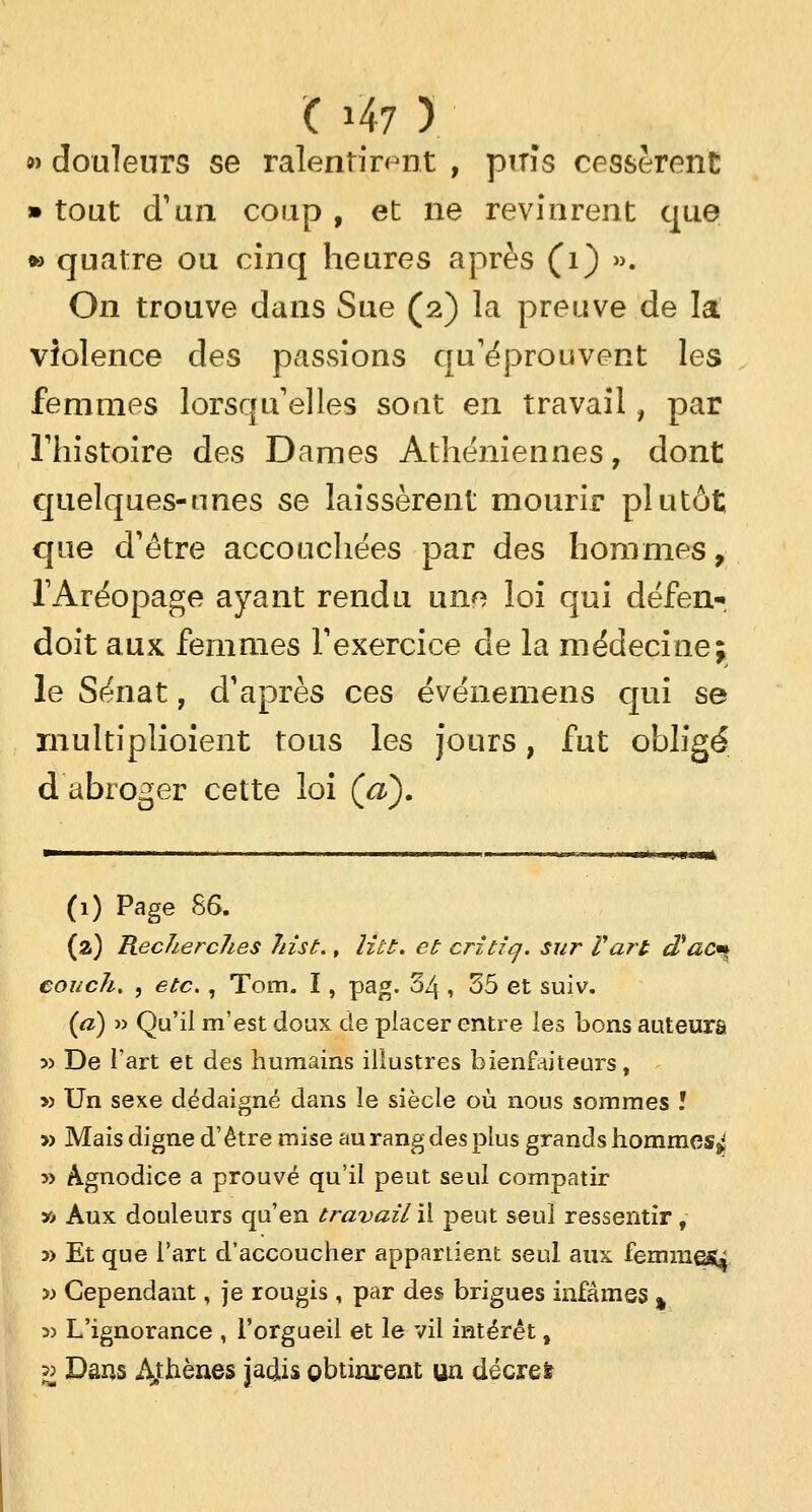 » douleurs se ralentirent , pirîs cessèrent • tout d'un coup , et ne revinrent que » quatre ou cinq heures après (1) ». On trouve dans Sue (2) la preuve de la violence des passions qu'éprouvent les femmes lorsqu'elles sont en travail, par l'histoire des Dames Athéniennes, dont quelques-unes se laissèrent mourir plutôt que d'être accouchées par des hommes, TAréopage ayant rendu une loi qui défen- doit aux femmes l'exercice de la médecine; le Sénat, d'après ces événemens qui se multiplioient tous les jours, fut obligé d abroger cette loi (a). —■■ ■','(■» mit (1) Page 86. (a) KecîiercJies Jiist., litt. et critiq. sur Vart d'ac* eoi/ck. , etc., Tom. I, pag. 34, 55 et suiv. (a) » Qu'il m'est doux de placer entre les bons auteurs » De l'art et des humains illustres bienfaiteurs, » Un sexe dédaigné dans le siècle où nous sommes ï » Mais digne d'être mise au rang des plus grands hommes^ 5> Agnodice a prouvé qu'il peut seul compatir » Aux douleurs qu'en travail il peut seul ressentir, y> Et que l'art d'accoucher appartient seul aux femmej^ » Cependant, je rougis , par des brigues infâmes % » L'ignorance , l'orgueil et le vil intérêt, » Dans Athènes jadis obtinrent un décret