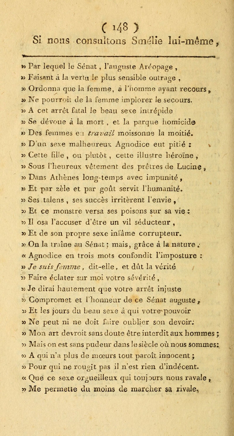 Si nous -consultons Sinélie lai-même, *■ ' '  •' * lir «■■ •> n—i ■!» i 11. —h i , h mi, m i i » —■—■—»p« » Par lequel le Sénat, l'auguste Aréopage , » Faisant à la vertu le plus sensible outrage , » Ordonna que la femme, a l'homme ayant recours,. » Ne pourroit de la femme implorer le secours. » A cet arrêt fatal le beau sexe inirépide » Se dévoue à la mort , et la parque homicide » Des femmes e:i travail moissonne la moitié. » D'un sexe malheureux Agnodice eut pitié : v j) Cette filïe , ou plutôt , celte illustre héroïne , » Sous l'heureux vêtement des prêtres de Lucine % » Dans Athènes long-temps avec impunité, » Et par zèle et par goût servit l'humanité. » Ses talens , ses succès irritèrent l'envie, :» Et ce monstre versa ses poisons sur sa vie : » Il osa l'accuser d'être un vil séducteur , » Et de son propre sexe infâme corrupteur. » On la traîne au Sénat ; mais, grâce à la nature ï « Agnodice en trois mots confondit l'imposture : » Je suis femme , dit-elle, et dût la vérité 5> Faire éclater sur moi votre sévérité, » Je dirai hautement que votre arrêt injuste » Compromet et l'honneur de ce Sénat auguste, 5) Et les jours du beau sexe à qui vôtre-pouvoir » Ne peut ni ne doit faire oublier son devoir: » Mon art devroit sans doute être interdit aux hommes ; » Mais on est sans pudeur dans le siècle où nous sommes: oj A qui n'a plus de mœurs tout paroît innocent ; s) Pour qui ne rougit pas il n'est rien d'indécent. « Que ce sexe orgueilleux qui toujours nous ravale , » Me permette du moins de marcher sa rivale,»