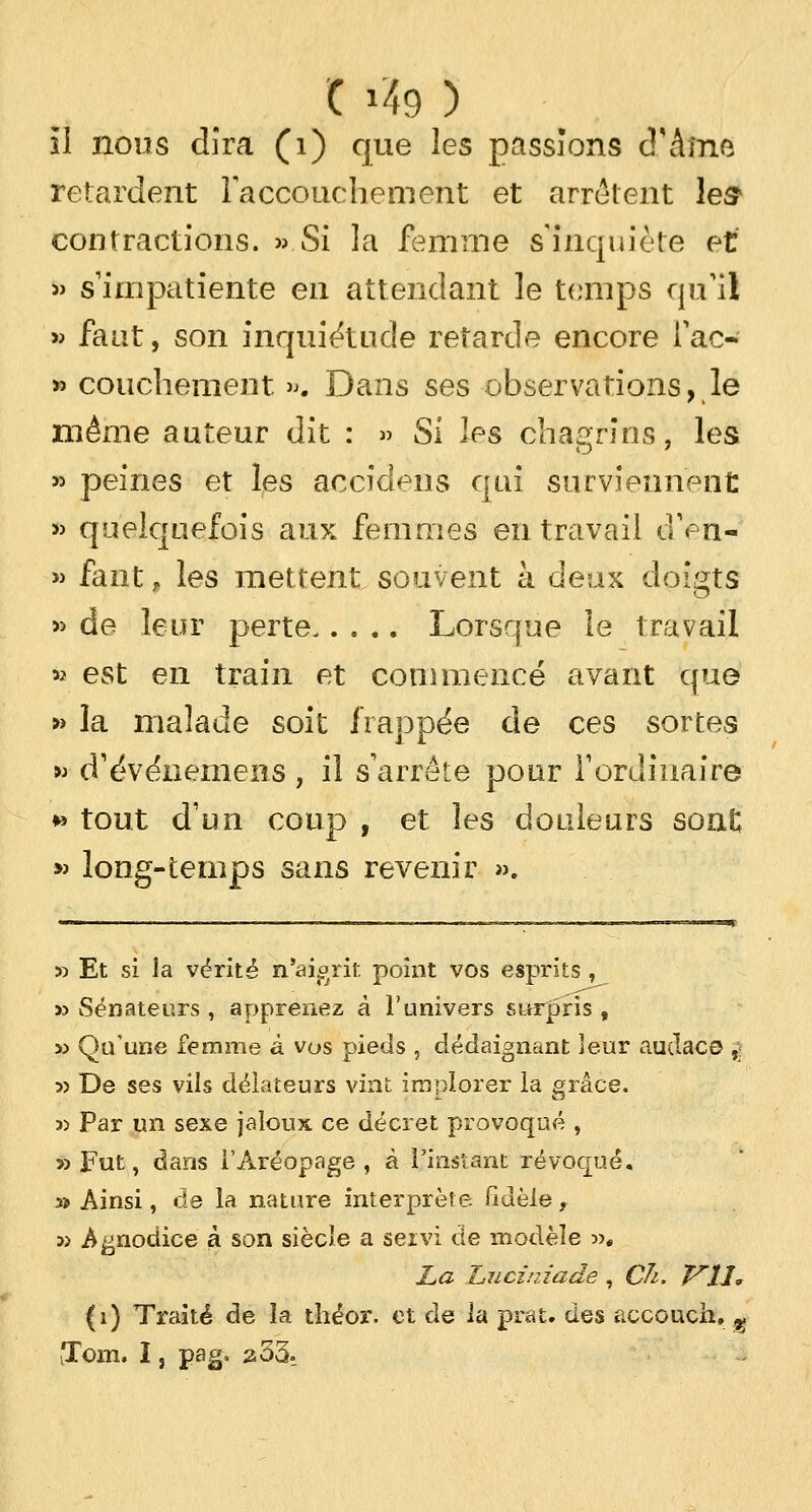 C i?9 ) il nous dira (1) que les passions d'âme retardent Faceouchemeht et arrêtent les1 contractions. » Si la femme s'inquiète et » s'impatiente en attendant le temps qu'il » faut, son inquiétude retarde encore Tac- » couchement ». Dans ses observations, le même auteur dit : » Si les chagrins, les » peines et les accidens qui surviennent » quelquefois aux femmes en travail dVn- » faut, les mettent souvent à deux doigts » de leur perte Lorsque le travail » est en train et commencé avant que » la malade soit frappée de ces sortes » d'événemens , il s'arrête pour l'ordinaire »» tout d'un coup , et les douleurs sont » long-temps sans revenir ». x> Et si la vérité n'aigrit point vos esprits , » Sénateurs , apprenez à l'univers surpris , sj Qu'une femme à vos pieds , dédaignant leur audaco ,; 5> De ses vils délateurs vint implorer la grâce. » Par un sexe jaloux ce décret provoqué , «Fut, dans l'Aréopage, à l'instant révoqué. 35 Ainsi, de la nature interprète fidèle, » .Agnodice à son siècle a servi de modèle >>. La Luciniade , Ch. VU. (i) Traité de la théor. et de la prat. des accouch, « iTom. î, pag. 253-
