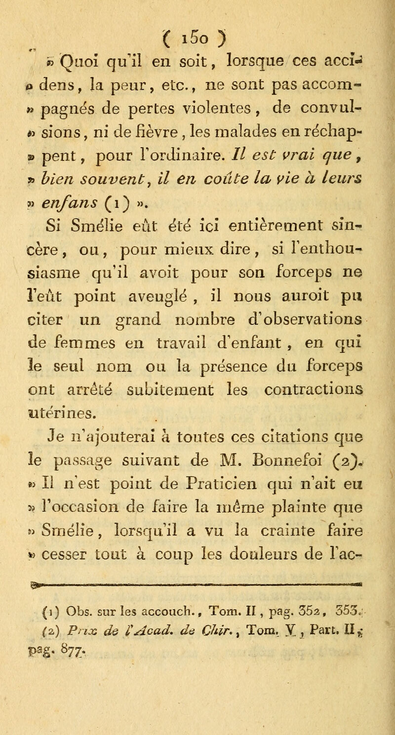 ( i5o ) » Quoi qu'il en soit, lorsque ces accfc o dens, la peur, etc., ne sont pas accom- » pagnes de pertes violentes, de convul- #> sions, ni de fièvre, les malades en rechap- ai pent, pour l'ordinaire. // est vrai que 9 » bien souvent, il en coûte la vie à leurs » enfans (1) ». Si Smélie eut été ici entièrement sin- cère, ou, pour mieux dire, si l'enthou- siasme qu'il avoit pour son forceps ne l'eût point aveuglé , il nous auroit pu citer un grand nombre d'observations de femmes en travail d'enfant , en qui le seul nom ou la présence du forceps ont arrêté subitement les contractions utérines. Je n'ajouterai à toutes ces citations que le passage suivant de M. Bonnefoi (2)* »> Il n'est point de Praticien qui n'ait eu 3> l'occasion de faire la même plainte que » Smélie, lorsqu'il a vu la crainte faire * cesser tout à coup les douleurs de l'ac- %»■ '  —— ■■■■ '-' ■ ..■■—■—.■..- — ■ ■ ■■■• '■— (1) Obs. sur les accouch., Tom. II, pag. 352, 353.; (2,) Prix de VAcad. de Çhir., Tom. V„, Part. II g p?.g. 877.