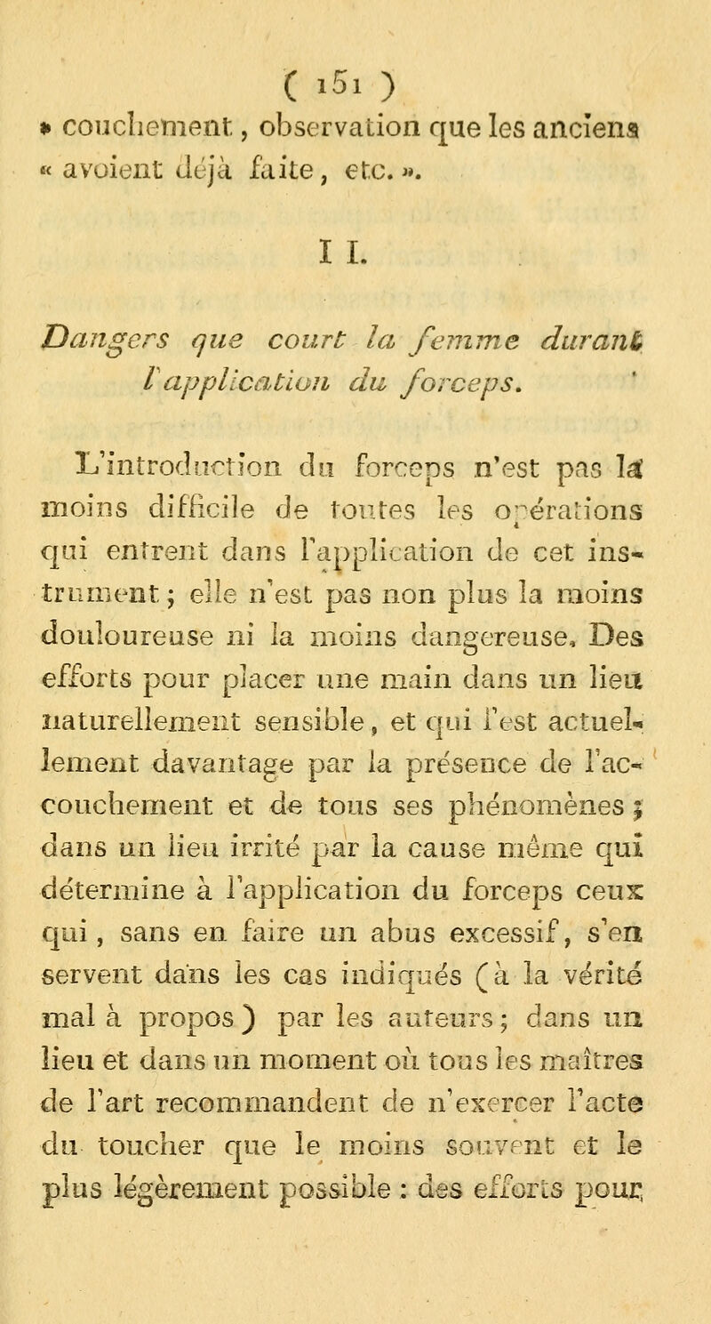 » couchement, observation que les anciens « a voient déjà faite, etc. ». I I. Dangers que court la femme durant l application du forceps. L'introduction du forceps n'est pas l£ moins difficile de toutes les opérations qui entrent dans l'application de cet ins- trument; elle n'est pas non plus la moins douloureuse ni la moins dangereuse. Des efforts pour placer une main dans un lien naturellement sensible, et qui l'est actuel- lement davantage par la présence de Tac- couchement et de tous ses phénomènes ; dans un lieu irrité par la cause môme qui détermine à l'application du forceps ceux qui, sans en faire un abus excessif, s'en servent dans les cas indiqués (à la vérité mal à propos ) par les auteurs ; dans un lieu et dans un moment où tous les maîtres de l'art recommandent de n'exercer l'acte du toucher que le moins souvent et le plus légèrement possible : des efforts pour,