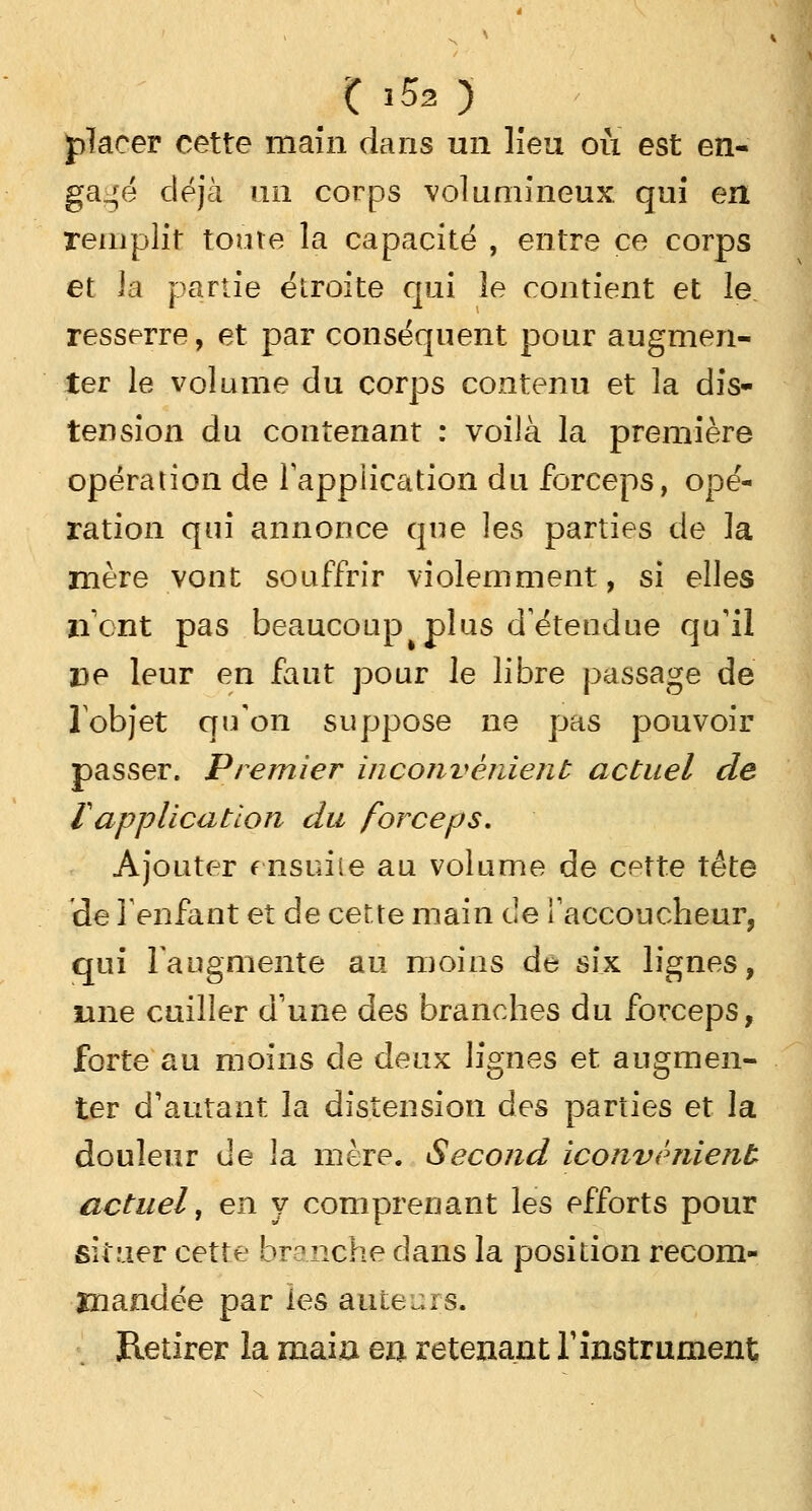 , ( i5a ) placer cette main dans un Heu où est en- gagé déjà un corps volumineux qui en remplit toute la capacité , entre ce corps et ia partie étroite qui le contient et le. resserre, et par conséquent pour augmen- ter le volume du corps contenu et la dis- tension du contenant : voilà la première opération de Tappiication du forceps, opé- ration qui annonce que les parties de la mère vont souffrir violemment, si elles lient pas beaucoup plus détendue qu'il De leur en faut pour le libre passage de l'objet qu'on suppose ne pas pouvoir passer. Premier inconvénient actuel de ïapplication du forceps. Ajouter (nsuiie au volume de cette tête de l'enfant et de cette main de l'accoucheur, qui l'augmente au moins de six lignes, mie cuiller d'une des branches du forceps, forte au moins de deux lignes et augmen- ter d'autant la distension des parties et la douleur de la mère. Second iconvènient actuel, en y comprenant les efforts pour situer cette branche dans la position recom- mandée par les auteurs. Retirer la main en retenant l'instrument