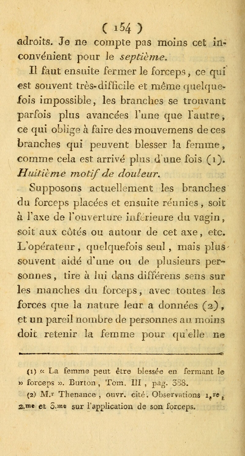 adroits. Je ne compte pas moins cet in- convénient pour le septième. Il faut ensuite fermer le forceps, ce qui est souvent très-difficile et même quelque- fois impossible, les branches se trouvant parfois plus avancées l'une que l'autre, ce qui oblige à faire des mouvemens de ces branches qui peuvent blesser la femme^ comme cela est arrivé plus.d'une fois (i). Huitième motif de douleur. Supposons actuellement les branches du forceps placées et ensuite réunies, soit à Taxe de l'ouverture inférieure du vagin, soit aux côtés ou autour de cet axe, etc. L'opérateur , quelquefois seul , mais plus souvent aidé d'une ou de plusieurs per- sonnes , tire à lui dans différens sens sur les manches du forceps, avec toutes les forces que la nature leur a données (2), et un pareil nombre de personnes au moins doit retenir la femme pour qu'elle ne (1) « La femme peut être blessée en fermant le >> forceps 33. Burton, Tom. III , pag. 088. (2) M.r Thenance , ouvr. cité. Observations ifre, 2.m* et 5.J«e sur l'application de son forceps.