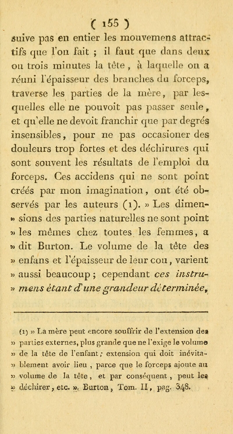 suive pas en entier les mouvemens attrac- tifs que Ton fait ; il faut que dans deux ou trois minutes la tête , à laquelle on a réuni l'épaisseur des branches du forceps, traverse les parties de la mère, par les- quelles elle ne pouvoit pas passer seule, et qu'elle ne devoit franchir que par degrés insensibles, pour ne pas occasioner des douleurs trop fortes et des déchirures qui sont souvent les résultats de remploi du forceps. Ces accidens qui ne sont point créés par mon imagination, ont été ob- servés par les auteurs (1). » Les dimen- *> sions des parties naturelles ne sont point » les mêmes chez toutes les femmes, a »> dit Burton. Le volume de la tête des î> enfans et l'épaisseur de leur cou, varient » aussi beaucoup ; cependant ces instru- it mens étant d'une grandeur de terminée f (i) » La mère peut encore souffrir de l'extension dea » parties externes, plus grande que ne l'exige le volume » de la tête de l'enfant; extension qui doit inévita- » blement avoir lieu , parce que le forceps ajoute au » volume de la tête, et par conséquent , peut le». » déchirer ? etc. », Burton, Tom. II, pag. 348°