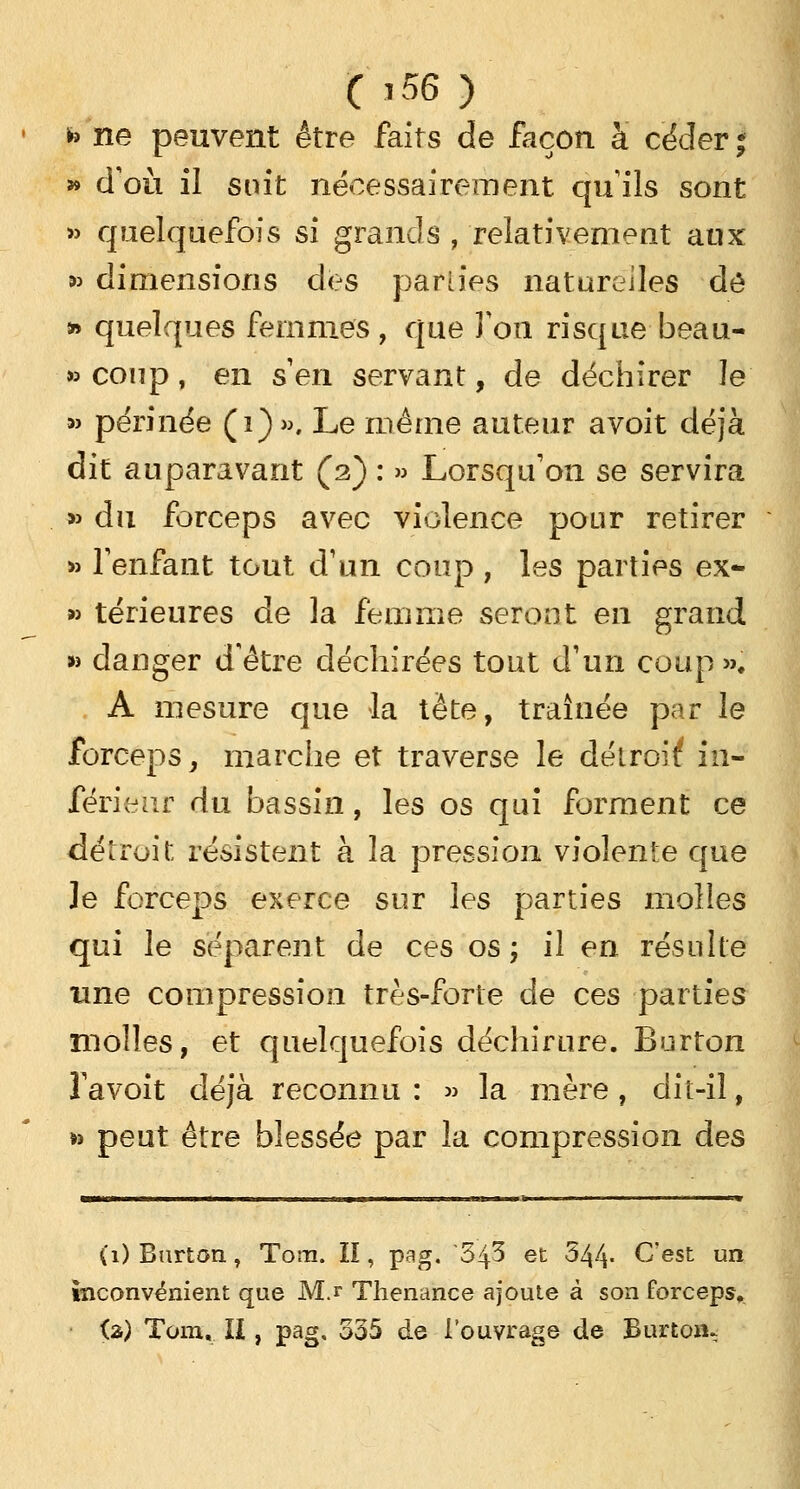 fe ne peuvent être faits de façon à céder ; » d'où il suit nécessairement quils sont » quelquefois si grands ; relativement aux *> dimensions des parties naturelles de » quelques femmes, que Ton risque beau- » coup, en s en servant, de déchirer le » périnée (1)». Le même auteur avoit déjà dit auparavant (2) : » Lorsqu'on se servira » du forceps avec violence pour retirer » l'enfant tout d'un coup , les parties ex- » térieures de la femme seront en grand » danger d'être déchirées tout d'un coup ». A mesure que la tète, traînée par le forceps, marche et traverse le détroit* in- férieur du bassin, les os qui forment ce détroit; résistent à la pression violente que le forceps exerce sur les parties molles qui le séparent de ces os ; il en résulte une compression très-forte de ces parties molles, et quelquefois déchirure. Burton l'a voit déjà reconnu : » la mère , dit-il, *> peut être blessée par la compression des (1) Burton, Tom. II, pag. '5^5 et 544- C'est un inconvénient que Mj Thenance ajoute à son forceps. (2) Tom, II, pag, 535 de l'ouvrage de Burton-