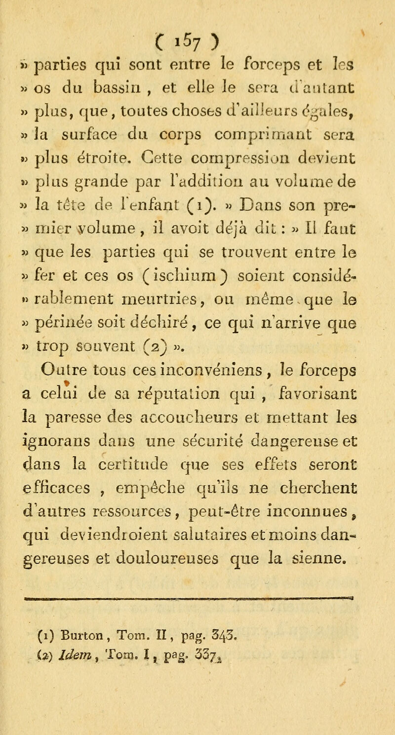 » parties qui sont entre le forceps et les » os du bassin , et elle le sera d'autant » plus, que, toutes choses d'ailleurs égales, » la surface du corps comprimant sera 93 plus étroite. Cette compression devient »> plus grande par l'addition au volume de » la tête de l'enfant (1). » Dans son pre- 33 mier volume, il avoit déjà dit : » Il faut » que les parties qui se trouvent entre le 33 fer et ces os ( ischium ) soient considé- rablement meurtries, ou même.que le » périnée soit déchiré, ce qui n'arrive que » trop souvent (2) ». Outre tous ces inconvenïens , le forceps a celui de sa réputation qui , favorisant la paresse des accoucheurs et mettant les ignorans dans une sécurité dangereuse et clans la certitude que ses effets seront efficaces , empêche qu'ils ne cherchent d'autres ressources, peut-être inconnues, qui deviendraient salutaires et moins dan-* gereuses et douloureuses que la sienne. (1) Burton, Tom. II, pag. 343. (2) Idem, Tom. I x pag, 33/â