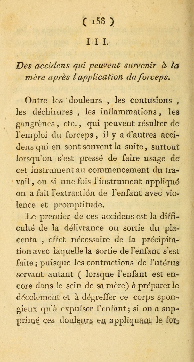 I I I. Des accidens qui -peuvent survenir h la mère après l application du forceps. Outre les ' douleurs , les contusions , les déchirures , les inflammations, les gangrènes , etc., qui peuvent résulter de Temploi du forceps , il y a d'autres acci- dens qui en sont souvent la suite, surtout lorsqu'on s est pressé de faire usage de cet instrument au commencement du tra- vail , ou si une fois l'instrument appliqué on a fait l'extraction de l'enfant avec vio- lence et promptitude. Le premier de ces accidens est la diffi- culté de la délivrance ou sortie du pla- centa , effet nécessaire de la précipita- tion avec laquelle la sortie de l'enfant s'est faite ; puisque les contractions de l'utérus servant autant ( lorsque l'enfant est en- core dans le sein de sa mère) à préparer le décolement et à dégreffer ce corps spon- gieux qu'à expulser l'enfant ; si on a sup- primé; ces douleurs ea appliquait le for*