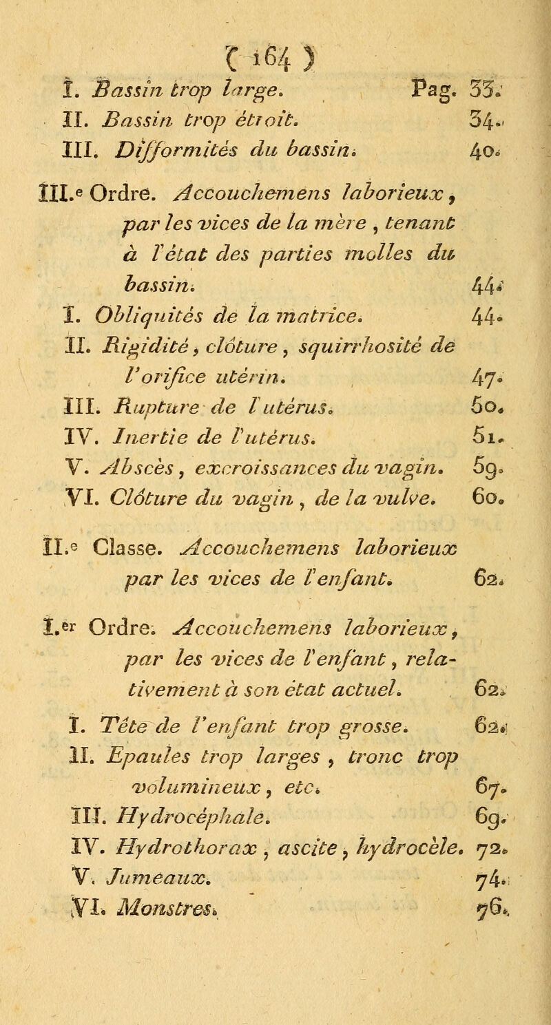 î. Bassm trop large. Pag. 55: II. Bassin trop étroit. 54»' III. Difformités du bassina 4o- ÎII.e Ordre. Accouchemens laborieux, par les vices de la mère , tenant à ïétat des parties molles du bassin. 44- I. Obliquités de la matrice. I\l\* II. Rigidité^ clôture, squirrhositè de Vorifice utérin. 47* III. Rupture de l utérus. 5o* IV. Inertie de Vutérus. 5i* V. Absces, excroissances du vagin. 5q> VI. Clôture du vagin , 6?e /# vulve. 6o. ILe Classe. Accouchemens laborieux par les vices de l'enfant* 62* ï.er Ordre. Accouchemens laborieux 9 par les vices de Venfant, rela- tivement à son état actuel. 62* I. Tête de l'enfant trop grosse. 62»; II. Epaules trop larges 9 tronc trop volumineux, etd 67. ÎIJ. Hydrocéphaleé 69. IV. Hydrothorax ? ascite ? hydrocèle. 72* V. Jumeaux. 74» ■VL Monstres* 76»,