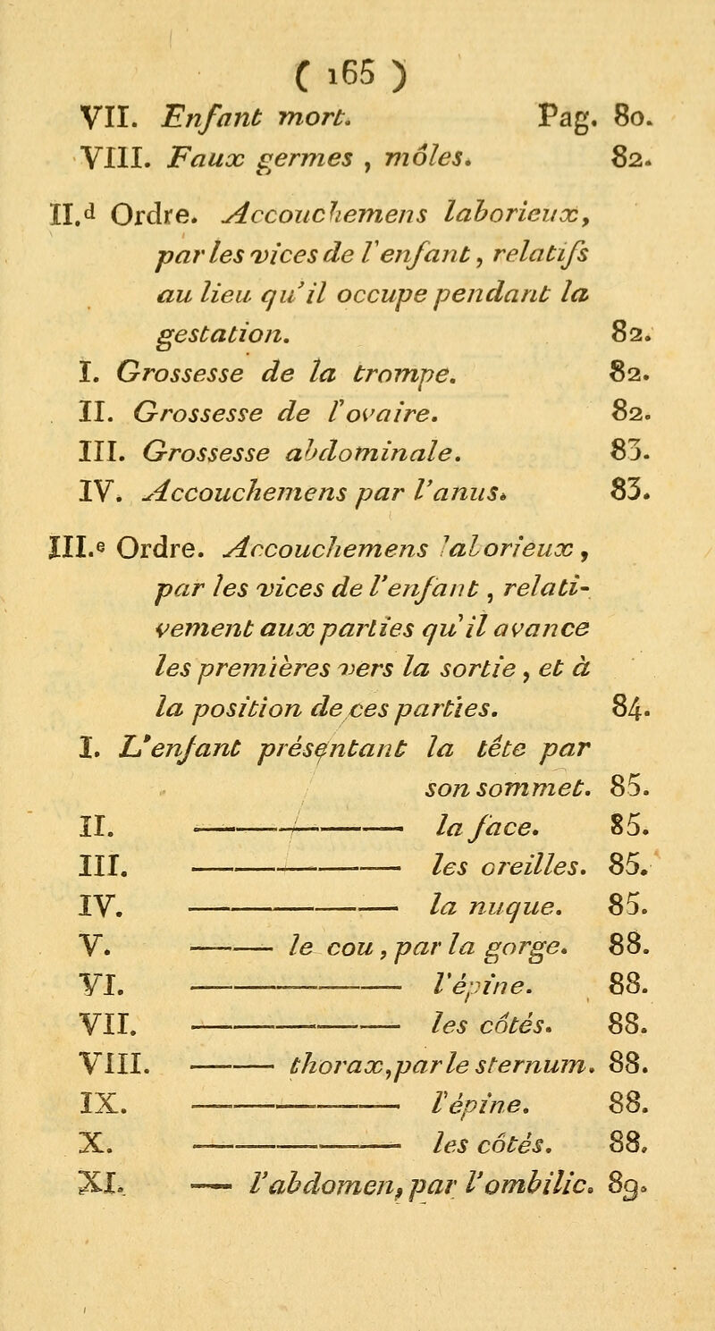 VII. Enfant mort. Pag. 80. VIII. Faux germes , môles* 82. II.d Ordre. Accouchemens laborieux, parles vices de V enfant, relatifs au lieu qu'il occupe pendant la gestation. 82. I. Grossesse de la trompe. 82. II. Grossesse de l'ovaire. 82. III. Grossesse abdominale. 83. IV. Accouchemens par l'anus* 83. III.e Ordre. Accouchemens 'alorieux , par les vices de l'enfant, relati- vement aux pairies quil avance les premières vers la sortie, et à la position de ces parties. 84. I. Uenfant présentant la tête par son sommet. 85. II. ———-/-* la face, 85. III. — les oreilles. 85. IV. la nuque. 85. y. — _ ]e cou 9 par la gorge. 88. VI. —■ » l'épine. 88. VII. les cotés» 88. VIII. thorax.par le sternum» 88. IX. — V épine. 88. X. les côtés. 88. XI» -— l'abdomen? par l'ombilic» 8q>