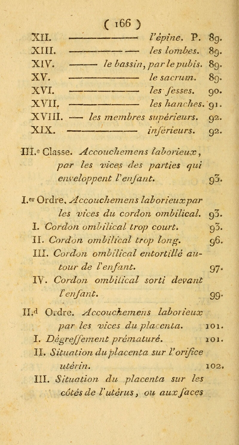 ( t66 ) XIL c l'épine. P. 8g XIII. ——— — les lombes* 89 XIV. ——— le bassin, parle pubis. 89 XV. le sacrum. 89 XVI. — les fesses. 90 XVII. les hanches. 91 XVIII. — les membres supérieurs. 92 XIX. inférieurs. 92 III.e Classe. Accouchemens laborieux, par les vices des parties qui enveloppent Venfant» 93. I.er Ordre, siccouchemens laborieuxpar les vices du cordon ombilical, çfî. I. Cordon ombilical trop court. 93. II. Cordon ombilical trop long. 96. III. Cordon ombilical entortillé au- tour de Venfant. 97. IV. Cordon ombilical sorti devant l'enfant. 99. 11A Ordre. Accouchemens laborieux par les vices du placenta. 101. I. Dégreffement prématuré. 101. IL Situation du placenta sur Vorifice 11 ter in. 102, III. Situation du placenta sur les côtés de l'utérus, ou aux faces