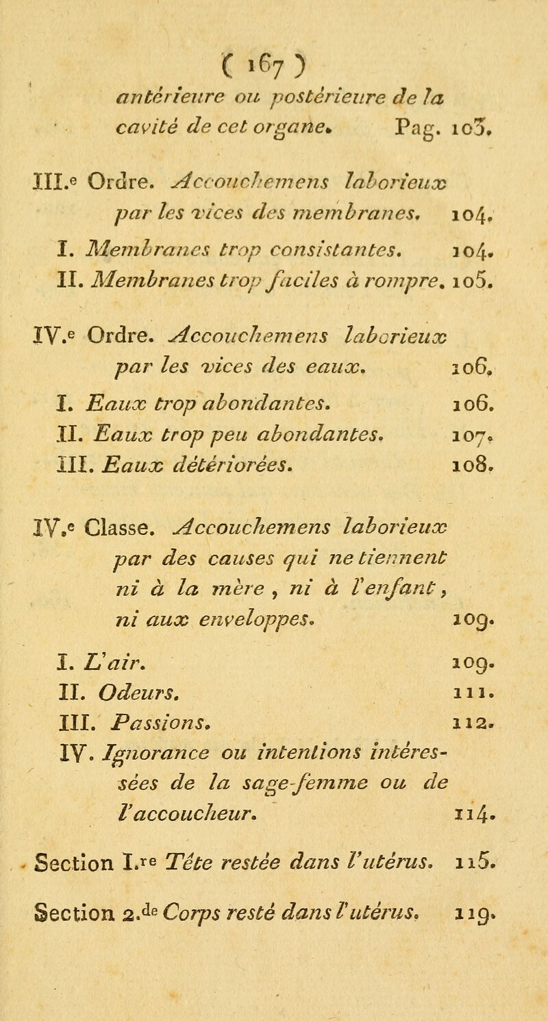 ( *67 ) antérieure ou postérieure de la cavité de cet organe* Pag. io3, III.e Ordre. Acconclcmens laborieux par les vices des membranes, 104. I. Membranes trop consistantes, io/f II. Membranes trop faciles à rompre% io5. IV.e Ordre. Accouchemens laborieux par les vices des eaux, 106, I. Eaux trop abondantes, 106. II. Eaux trop peu abondantes, 107. III. Eaux détériorées, 108. IV.e Classe. Accouchemens laborieux par des causes qui ne tiennent ni à la mère , ni à Venfant, ni aux enveloppes, 109. I. L'air, 109. II. Odeurs, 111. III. Passions. 112- IV. Ignorance ou intentions intéres- sées de la sage-femme ou de V accoucheur, 114 • Section Lre Tête restée dans l'utérus. 115. Section 2.de Corps resté dans l'utérus, 11g.