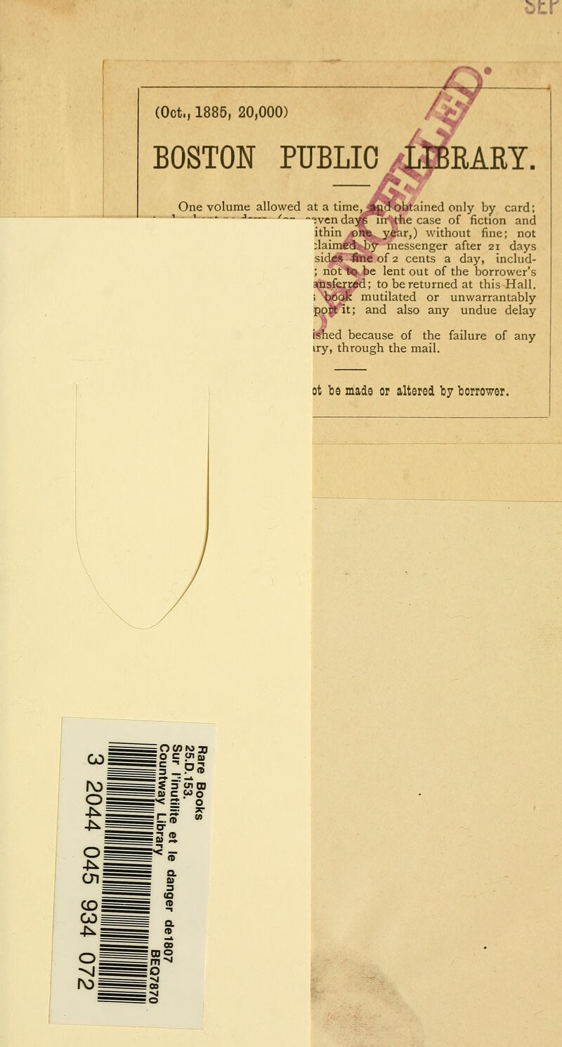 atr (Oct., 1885, 20,000) BOSTON PÏÏBLIO KARY. One volume allowed at a time, <jp?ft)btained only by card; i i—^_. j— /__ ~»ven da^in^the case of fiction and ithin orte year,) without fine; not :laimë'(3-'by messenger after 21 days side* fine of 2 cents a day, includ- ; not %o be lent out of the borrower's ansferred; to bereturned at this Hall. ; book mutilated or unwarrantably poyit; and also any undue delay ished because of the failure of any try, through the mail. ot be made or altered by borrower. O C Olffl IZps