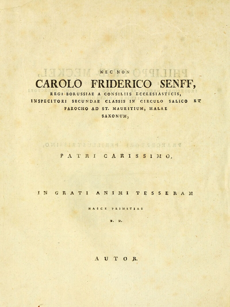 CAROLO FRIDERICO SENFF, REGI BORUSSIAE A CONSILIIS E CCL ES I AS11 C I S, INSPECITORI SECUNDAE CLASSIS IN CIRCULO SALICO ^X PAROCHO AD ST. MAURITIUM, HALAE SAXONUMj P A T R I G A R I S S 1 M O, IN GRATI ANIMI TESSEBAM HASCF. TRIMITIAS A u T o :r.