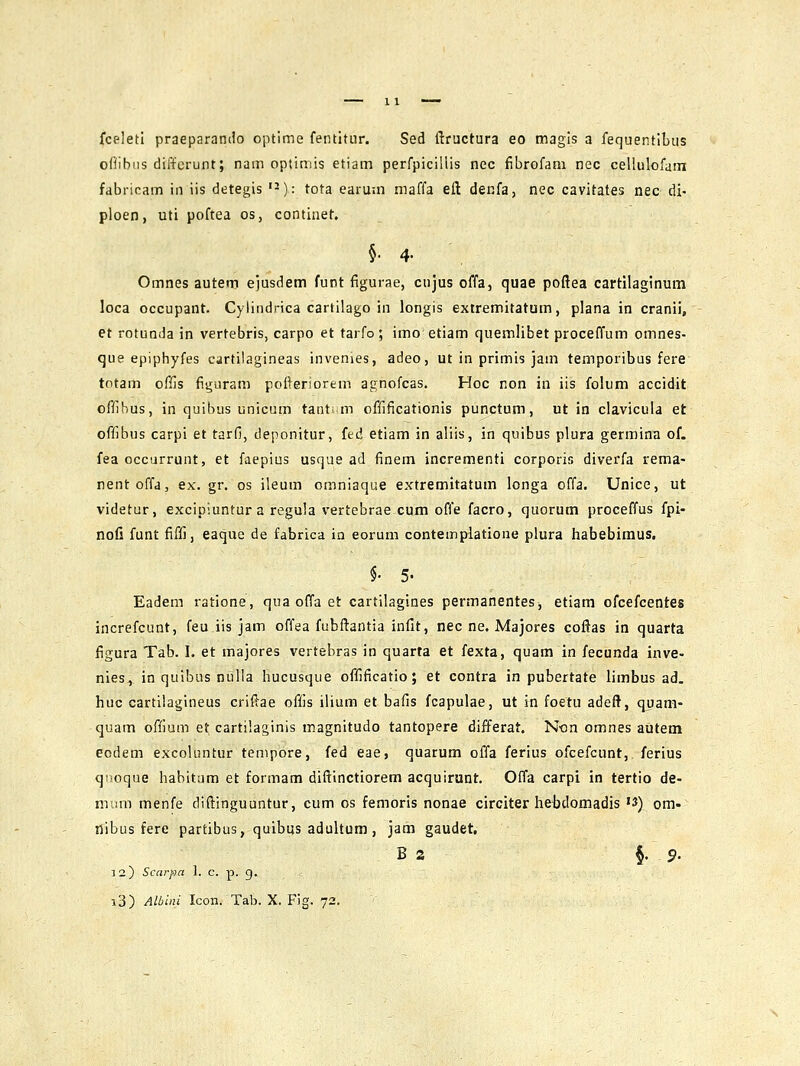 fceletl praeparando optime fentitur. Sed ftructura eo magis a fequentibus oflibns diffcrunt; nam optimis etiam perfpicillis nec fibrofam nec cellulofam fabricam iii iis detegis ^): tota earum maffa eft denfa, nec cavitates nec di- ploen, uti poftea os, continet. §•4- Omnes auterp ejusdem funt figurae, cnjus offa, quae poftea cartilaginum loca occupant. Cylindrica cartilago in longis extremitatum, plana in cranii, et rotunda in vertebris, carpo et tarfo ; imo etiam quemlibet proceffum omnes- que epiphyfes cartilagineas invenies, adeo, ut in primis jam temporibus fere totam ofijs figuram poOeriorem agnofcas. Hoc non in iis folum accidit offibus, in quibus unicum tants.m offificationis punctum, ut in clavicula et offibus carpi et tarfi, deponitur, fed etiam in aliis, in quibus plura germina of. fea occurrunt, et faepius usqae ad finera incrementi corporis diverfa rema- nentoffa, ex. gr. os ileum cmniaque extremitatum longa offa. Unice, ut videtur, excipiuntur a regula vertebrae cum offe facro, quorum proceffus fpi- noli funt fiffi, eaque de fabrica ia eorum contemplatione plura habebimus. §• 5. Eadem ratione, qua offa et cartilagines permanentes, etiam ofcefcentes increfcunt, feu iis jam offea fubftantia inlit, nec ne. Majores coftas in quarta figura Tab. I. et majores vertebras in quarta et fexta, quam in fecunda inve- nies, in quibus nulla hucusque offificatio; et contra in pubertate limbus ad. huc cartilagineus criftae offis ilium et bafis fcapulae, ut in foetu adeft, quam- quam offium et cartilaginis magnitudo tantopere differat. Non omnes autem eodem excoluntur tempore, fed eae, quarum offa ferius ofcefcunt, ferius qiioque habitum et formam diftinctiorem acquirunt. Offa carpi in tertio de- mum menfe diftinguuntur, cum os femoris nonae circiter hebdoinadis '3) om- tlibus fere partibus, quibus adultum, jam gaudet, B s §.9- 3 2) Scarpa 1. c. p. g. i3) Albiiii Icon. Tab. X. Fig. 72.