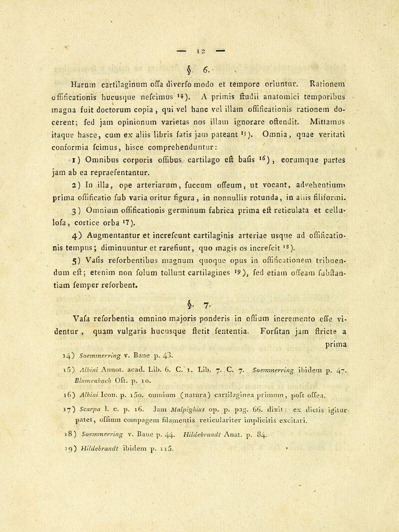 §, 6. Harum cartilaglnum offa dlverfG modo et tempore oriuntur. Rationem olTificationis hucusque nefcimus •♦). A primis ftudii anatomici temporibus magna fuit doctorum copia , qui vel hanc vel illam offificationis rationem do- cerent; fed jam opinionum varietas nos illam ignorare oftendit. Mittamus itaque hasce, cum ex aliis libris fatis jam pateant '>). Omnia, quae veritatl conformia fcimus, hisce comprehenduntur: i) Omnibus corporis offibus, cartilago eft bafis ^), eorumque partes jam ab ea repraefentantur. 2) In illa, ope arteriarum, fuccum offeum, ut vocant, ad>'ehentium> prima ofiificatio fub varia oritur figura, in nonnuliis rotunda, in aliis filiformi. 3 ) Omnium offificationis germinum fabrica prima eft reticulata et cellu- lofa, cortice orba '7). 4) Augmentantuf et increfcunt cartilaginis arteriae usque ad offificatio- nistempus; diminuuntur et rarefiunt, quo magis os increfcit'S). 5) Vafis reforbentibus magnum quoque opus in offificationem tribuen- dum eft; etenim non folum toUunt cartilagines '9), fed etiam offeam fubftan- tiam femper reforbent. §. 7. Vafa reforbentia omnino majoris ponderis in oflium incremento effe vi- dentur , quam vulgaris hucusque ftetit fententia. Forfitan jam ftricte a prima 14) Soemmerring V. Baue p. 43. i5) /IttiVzi Annot. acad. Lib. 6. C.i, Lib. 7. C. 7. Soemmerring ibidein p. 47- Blumenbach Oft. p. lo. 16) Albini \cor\.^. i5o. omnium (natura) cartilaglnea primum , poft oFfea. 17) Scarpa l. c. p. 16. Jam Malpighius op. p. pag. 66. dixil : ex dlclis igltur patet, ofrmm compagem fllamentis reticulariter implicltis excitari. 18) Soemmerring V. Baue p. 44- Hildebi-andt Anat. p. 84. 19) Hildebrandt ibidem p. ii5. . '