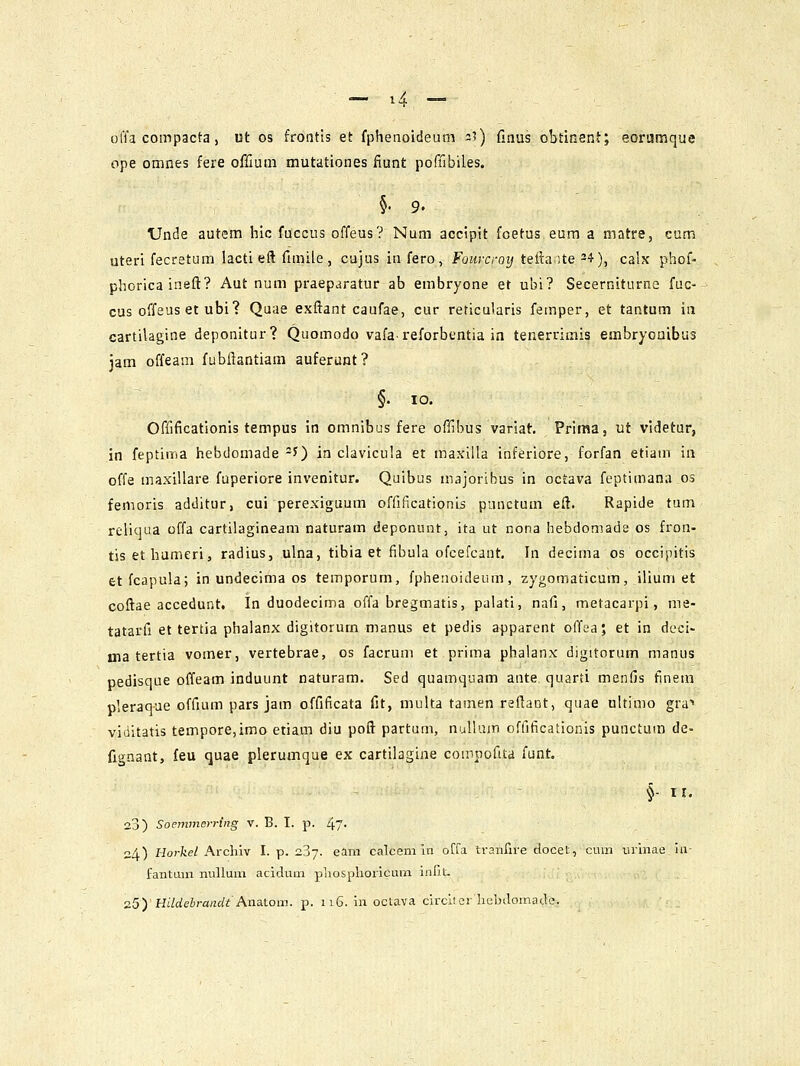 l^ offa compacta, ut os frontis et fphenoideum 3?) finus obtinent; eoramque ope omnes fere offiutn mutationes ftunt poffibiles. §. 9. tJnde autem hic fuccus offeus? Num accipit foetus eum a matre, cum uteri fecretum lacti eft fimile, cajus infero, Fomxroij tellaite'^), calx phof- phorica inefi? Aut num praeparatur ab embryone et ubi? Secerniturne fuc- cus offeus et ubi? Quae exftant caufae, cur reticularis fernper, et tantum in cartilagine deponitur? Quomodo vafa^ reforbentia in tenerrimis embryoaibus jam offeani fubflantiam auferunt? §. 10. Offificationis tempus in omnibus fere offibus variat. Priraa, ut videtur, in feptima hebdomade -^) in clavicula et maxlUa inferiore, forfan etiain ia offa maxillare fuperiore invenitur. Quibus majorlbus in octava feptimana os femoris additur, cui perexiguum offificationis punctum eft. Rapide tum reliqua offa cartilagineam naturam deponunt, ita ut nona hebdomade os fron- tis ethumeri, radius, ulna, tibia et fibula ofcefcant. In decima os occipitis etfcapula; in undecima os temporum, fphenoideum, zygomaticum, iliuni et coftae accedunt. In duodecima ofla bregmatis, palati, nafi, metacarpi, nie- tatarfi et tertia phalanx digitorum manus et pedis apparent offea; et in deci- ina tertia vomer, vertebrae, os facrum et prima phalanx digitorum manus pedisque offeam induunt naturam. Sed quatnquam ante quarti menfis finera pleraq-ue offium pars jam offificata fit, multa tamen reftant, quae ultimo gra'» viditatis tempore,imo etiam diu poft partum, nulluiti offificationis punctum de- fignant, feu quae pleruaique ex cartilagine compofita funt §- ir. 23) Soemmerring v. B. I. p. 47- 24) Horkel Archiv I. p. 2.3-j. eara calcem ui offa tranfire docet, cum iirlnae iu- fantLun nullum aciduai phosphoricum inriU 2.5)' HUdebrancU Aimtom. p. 116. in octava circlier hebilomade.