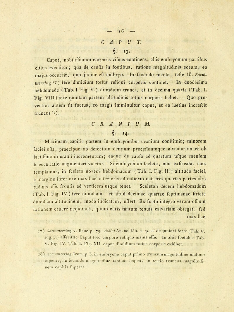 §• 13- Caput, nobiliffimum corporis vifcus continens, aliis embryonum partibus citius excolitur; qua de cauffa in foetibus, ratione magnitudinis eorum, eo majus occiirrit, quo junior efl: embryo. In fecundo menfe, tefte 111. Soem- tneiriiig-T) tere dimidium totius reliqui corporis continet. In duodecima hebdomade (Tab. I. Fig. V.) dimidium trunci, et in decima quarta (Tab. L Fig. VIII.) fere quintam partem altitudinis totius corporis habet. Quo pro- vectior autem fit foetus, eo magis imminuitur caput, et eo laetlus increfcit truncus -8). C R A N I U M. §• 14- Maximam capitis partem in embryonibus cranium conftituit; minoreni facieioffa, praecipue ob defectum dentium proceffuumque alveolorum et ob laetiffimufn cranii incrementum; eaque de caufa ad quartum ufque menfem haecce ratio augmentari videtur. Si embryonum fceleta, non exficcata, con- templamur, in fceleto novem hebdomadum (Tab. I. Fig. II.) altitudo faciei, a margine inferiore maxillae interioris ad radicem nafi tres quartas partes altt- tudinis offis frontis ad verticem usque tenet. Sceleton decem hebdomadum (Tab. I. Fig. IV.) fere dimidiam, et iftud decimae quartae feptimanae ftricte dimiiiiam altitudinem, modo indicatam, offert. Ex foetu integro veram offium rationem eruere nequimus, quum cutis tantum tenuis calvariam obtegat, fed maxillae 27) Soeinmei-ying v. Baue p. 79. A/bini An. ac. Lib. 1. p. — de iunieri foetu (Tab. V. Fig. 5.) afferitit: Caput toto corpore re]ic|uo majus effe. In aliis foetubus Tab. V. Fig. IV. Tab, I. Fig. XII. caput dimidluni totius corporis exhlbet. 28) Soemmerring Icon. p. 3. in embryone caput primo truncummagnitudine mxiltum faperat, in fecundo magaitudine taulum aec|uat, in tcrtio truncus magnitudir- neiH. capitis fuperat.