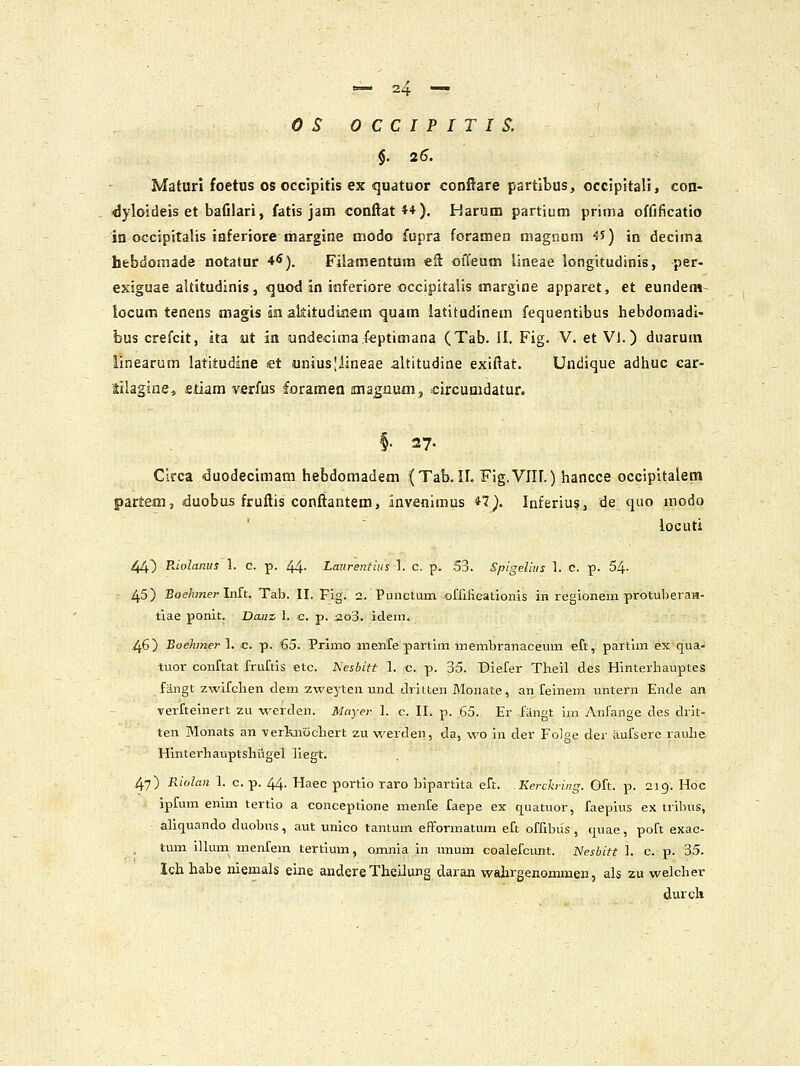 OSOCCIPITIS. $. 25. Maturl foetus os occlpitis ex quatuor conftare partibus, occipitali, con- dyloideis et bafilari, fatis jam conftatt*). Harutn partium prima offificatio io occipitaljs iaferiore marglne modo fupra foramen magnum 45) in decima hebdomade notatur 4^). Filamentum «ft offeum lineae longitudinis, per- exiguae aUitudinis, quod in inferiore occipitalis margine apparet, et eundem- locum tenens magis anakitudinem quam latitudinem fequentibus hebdomadi- bus crefcit, ita ut in undecimafeptimana (Tab. II. Fig. V. et VI.) duarum linearum latitudine «t unius;iineae altitudine exiftat. Undique adhuc car- lilagine, etiam verfus foramen ana^num, circunidatur. §• 27. Circa duodecimam hebdomadem (Tab. II. Fig.VIIf.) hancce occipitalem partem, duobos fruftis conftantem, inveflimus *7^. Inferiu?, de quo modo locuti 44) Riolanus 1. c. p. 44- Lmtrentius L c. p. 53. Spigeliiis 1. C. p. 54- 45) Eoehmer Inft. Tab. II. Fig. 2. Puuctuin ofrifi.cationis in regionem protuberaH- tiae ponit. Danz, 1. c. p. i2o3. idem. 46) Boehmerl. c p. €5. Prjmo inenfe partim membranaceum eft, partim ex qua- tuor conftat fruftis etc. Nesbitt 1. c. p. 35. Diefer Theil des Hinterhauptes fangt zwifchen dem zweyten und driuen Monate, an feinem untern Ende an verfteinert zu werden. Mayer 1. c. II. p. 65. Er fangt im yVnfange des drit- ten Monats an -verknochert zu werden, da, wo in der Folge der aufsere rauhe Hlnterhauptshligel liegt. 47) Riolan 1. c. p. 44. Haec portio raro bipartita eft. Kerch-ing. Oft. p. 219. Hoc ipfum enim tertio a conceptione menfe faepe ex quatuor, faepius ex tribus, aliquando duobus, aut unico tantum efformatum eft offibus , t|uae, poft exac- tum iUum menfem tertium, omnia in unum coalefcunt. Nesbitt 1. c. p. 35. Ich habe niemals eine andere Theilung daran wahrgenommen, als zu welcher durch