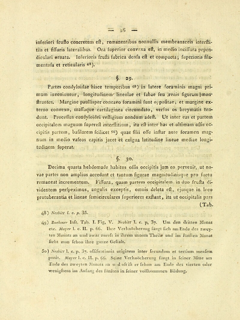 inferiori frufto concretum eft, remanentibus nonnultis membranaceis interfii- tiis et fiffuris lateralibus. Ora fuperior convsxa efl, in medio inciffura pepen- diculari ernata. Inferioris fruHi fabrica denfa eft et cpmpacta j fuperioris fila- mentofa et reticularis 4'). §.29. Partes condyloidae hisce temporibus 49) in latere foraminis magni pri- mum inveniuntur, longitudinem'lineolae et fabae feu ;renis figuramjmon- ftrantes. Margine paullisper concavo foramini funt oppofitae, et margine ex- terno convexo, maffaque cartilaginea circumdato, verfus os breymatis ten- dunt. Procelfus condyloidei veftigium nondum adeft. Ut inter eas et partem occipitalem magnum fupereft interftitium, ita eftinter has et ultimam offis oc- cipitis partem, bafilarem fcilicet J°) quae filii offe inftar ante foramen mag> num in medio vafeos capitis jacet €t exigua latitudinj iineae mediae longi- tudinem fuperat. §• 30. Declma quarta hebdomade habitus offis occipitis jam eo pervenit, ut no- vae partes non amplius accedant et tantum figurae magnitudiiiisqiie pro foetu remaneat incrementum. Fiffura, quam partera occipitalem in duo frufta di- videntem perfpeximus, angulis exceptis, omnis deleta eft, ejusque. ia loco protuberantia et lineae fem.icirculares fuperiores exftant,, ita ut occipitalis pars (Tah. 48) Ncshitt l. c. p. 35^ 43) Boehmev Inft. Tala. I. Fig, V. Nesbitt L c. p, 87. Um den dritten Monai etc. Mayer 1. c. II. p. 66. Ihie Verknochernng fangt ficli amEnde cles zwey- ten Monats an und zwar zuerft in ihrem untern Thelle und im fiinften Monat fieht man fchon ilire ganze Geftalt. 5o) Nesbittl. e. p- 07. oCfificatianis originem int«r fecundum et tertium meKfem ponit.. Mayer L c. II.. p. 66. Seine Verl;n6cherung fSngt iii felner Mitte am -Ende des zweyten Monats an undoftift er fchon am Ende des vierten oder vrenigftens im Anfang des fLuiften in feiner volll^onmmen Bildung,