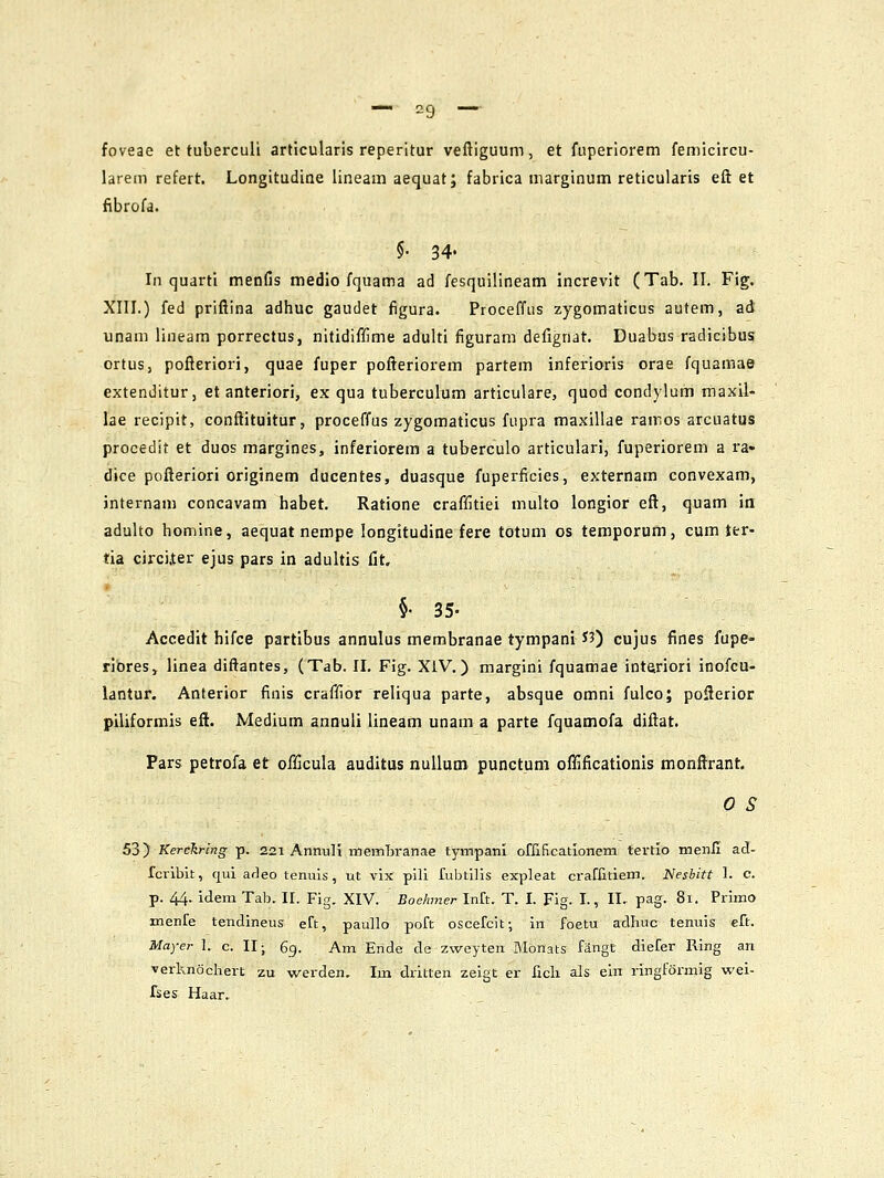 foveae et tuberculi articularis reperitur veftiguum, et fuperlorem femicircu- larem refert. Longitudine iineam aequat; fabrica marginum reticularis eft et fibrofa. §• 34« In quarti meofis medio fquama ad fesquilineam increvit (Tab. II. Fig. XIII.) fed priflina adhuc gaudet figura. Proceffus zygomaticus autem, ad unam lineam porrectus, nitidiffime adulti figuram defignat. Duabas radicibus ortus, pofleriori, quae fuper pofteriorem partem inferioris orae fquamae extenditur, et anteriori, ex qua tuberculum articulare, quod condylum raaxil- lae recipit, conftituitur, proceffus zygomaticus fupra maxillae rairos arcuatus procedit et duos margines, inferiorem a tuberculo articulari, fuperioreni a ra- dice pofteriori originem ducentes, duasque fuperficies, externam convexam, jnternam concavam habet. Ratione craffitiei multo longior eft, quam in adulto homine, aequat nempe longitudine fere totum os temporum, cum ter- tia cjrciiter ejus pars in adultis fit. §• 35- Accedit hifce partibus annulus membranae tympani S?) cujus fines fupe- ribres, linea diftantes, (Tab. II. Fig. XlV.) margini fquamae inteiriori inofcu- lantur. Anterior finis craffior reliqua parte, absque omni fulco; pofterior piliformis eft. Medium annuli lineam unam a parte fquamofa diftat. Pars petrofa et officula auditus nuilum punctum offificationis monftrant. 0 S 53) Kerekring p. 221 AnnuH memBranae tympani offlficationem tertio menii ad- fcribit, cpi arleo teniiis, ut vix pili fubtilis expleat craffmem. Nesbitt I. c. p. 44. idem Tab. II. Fig. XIV. Boehmer Inft. T. I. Fig. I., II- pag. 81. Primo menfe tendineus eft, paullo poft oscefcit; in foetu adhuc tenuis eft. Mayer 1. c. 11; 6g. Am Ende da zweyten Monats fiingt diefer Ring an verknochert zu werden. Im dritten zeigt er fich als ein ringformig wei- fses Haar.