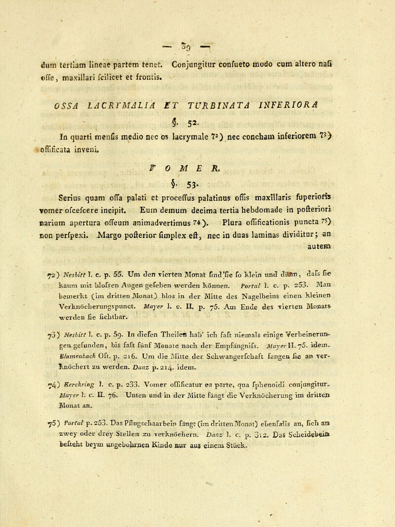 - Sg. -. dum terllatn lineae partem tenet. Gonjungititr confueto modo cum altero nafi ©ffe, maxillari fcilicet et frontis. OSSA LACRrMALIA ET TURBINATA INFERIORA §■ 52- In quarti menfis medio nec ds lacrymale 7*) nec concbam inferlorem 73) ofllficata inveui, r 0 M E R. §• 53- Serius quam ofla palati ct proceffus palatinus offis maxillaris fuperiofis vomerofcefcere incipit. Eum demum decima tertia bebdomade in pofleriori narium apertura offeum animadvertimus 74). Plura offificationis puncta 7J). con perfpexi. Jvlargo pofterior rimplex efl, nec in duas laminas dividitur; -an auteni' 72) Nesbitt T. c. p. 55. Um den vierten MoTiat /inct'iie fo Mein nnd Jffin, 3.&^s iie kaum mit ■bloTsen Augen gefehen werden konnen. Portai I. c p. 253. Man bemerkt (Im diitten Monat) blos in der Mitte des Nagelbeins einen Weinen Verknocberungspnnct. Majer h e. II. p. 76. Am Ende des Tierten Monat» werden fie fielitbar. iji) Mesbitt 1. c. p. 59. In diefen Theilefi Iiab' icli faft niemals einige VerbelneTH». gen gefunden, bis faTt fiinf Monate nach der Empfangnirs. Mayerll.']^. iidem.. B/umenback Oft. p. 216. Um die Mitte der SGliwangerfc]aaft fangea lle an ver- jLnocBert zu werden.. Danz p. 214. idem. .«^4) Rerckring 1. c. p. 233. Vomer ofrificatur ea parte, qna fpbenoidl cbtii«ngitur,. Majer L c. 11. 76. Unten und in d<jr Mitte fangt die Verknocherung im dritteji Monat an. ■yS) Por/'a/p. 253. DasFFugschaarBein fangt (Im drittenMonat) ebenfa-lis an, ficli ais zwey oder drey Stelleni zu. verfcHochern. Daiii, ]. c. p. 313. DaS Sdbejdebeia. tefteht beym ungebobrnen Kinde nur aus eineza Stuck,