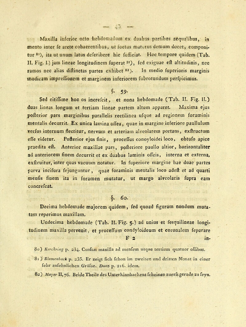 mento inter fe arcte cohaerentibus, ut foetus matutus demum docet, componi- tur 80), ita ut unum latus defcribere hic fufficiat. Hoc tempor« quidem (Tab. II. Fig. I.) jam lineae longitudinem fuperat si), fed exiguae efl altitudinis, nec ramos nec alias diflinctas partes exhibet ^^). In medio fuperioris marginis modicam impreffionem et marginem inferiorem fubrotundum perfpicimus. §. 59- , Sed citiffjme hoc os increfcit, et nona hebdomade (Tab. II. Fig. 11.) duas iineas longum et tertiam lineae partem altum apparet. Maxima ejus pofterior pars marginibus parallelis rectilinea ufque ad regionem foraminis nientalis decurrit. Ex unica lamina offea, quae in margine inferiore paullulum -verfus internum flectitur, nervum et arteriam alveolarem portans, exftructuin effe videtur. Pofterior ejus finis, proceffus conoyloidei loco, obtufo apice praedita eft. Anterior maxiliae pars, pofteriore paullo altior, horizontaliter ad anteriorem finem decurrit et ex duabus laminis offeis, interna et exferna, exftruitur, inter quas vacuum notatur. In fuperiore margine hae duae partes parva incifura fejunguntur, quae foraminis mentalis loco adeft et ad quarti menfis finem ita in foramen mutatur, ut margo alveolaris fupra eam concrefcat. §. 6o. Decima hebdomade majorem quidem, fed quoad figuram nondum muta- tam reperimus maxillam. Undecima hebdomade (Tab. II. Fig. 5.) ad unius et fesquilineae longi- tudinem maxilla pervenit, et proceffum condyloideum et coronalem feparare F 2 jn- 80 ) Kerch-iiig p. 234- Conftat maxilla ad menfem usq^ue tertinm tiuatuor of/ibus. 81 ) Blumenback p. 235. Er zeigt fich rchon im zweiten uncl dritten Monat in einer felir anfehnlichen Grolse. Danz p. 216. idem. 82) iWaj-er II,76. BeideTheile desUnterkinnhackensfcheinenzuerftgeradezufeyH.