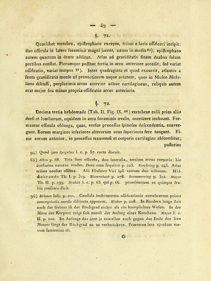 §. 71. Quaelibet vertebra, epiftrophaeo excepto, tribus e locis oflificari incipit: duo officula in latere foraminis magni jacent, unum in medio9i); epiftrophaeo autem quartum in dente additur. Atlas ad graviditatis finem duabus folum partibus conftat. Plerumque pofthac tertia in arcu anteriore acceditj fed variat ofllficatio, variat terapus 9?). Inter quadraginta et quod excurrit, atlantes a fexto graviditatis menfe ad provectiorem usque aetatem, quos in Mufeo Mecke- /tflwo difcufli, perplurimis arcus anterior adhuc cartiiagineus, reliquis autem erat major feu minor propria oflificatio arcus anterioris. §• 72- Decima tertia hebdomade (Tab. II. Fig. IX. 96) vertebrae colli prlus aliis dorfi et lumborum, equidem sn arcu foraminis ovalis, oscescere inchoant. For- mantur officula oblonga, quae, verfus proceffus fpinofos defcendentia, conver- gunt. Eorum margines inferiores aiterorum oras fuperiores fere tangunt. Fi- nis eorum anterior, in proceffus transverC et corporis cartilagine abfconditur; pofterior 94) Qod ]am Spigelius 1. c. p. 67. recte docuit. C5) ^lbin p. 68. Tria funt oniciTja, duo lateralia, tertiuin arcus corporis : liie confuetus naturae modus. Dmiz emn fequitur p. 225. Kerckring p. 243. Atlas ' tribus conftat offibus. Alii Illuftres-Viri ipfi tantum duo tribuunt. Hil- - debrandt Th. I. p. 019. Bhnnenbach p. 278. Soemmerring p. 3i2. Mayer Th. II. p. igg. Nesbitt 1. c. p. 65. qui p. 66. prominentem ex cj^uinc^ue fru- ftis conftare dicit. d6) Bohmer\i[&. p. 201. Candida inchoamenta offificationis vertebrarum primo conceptionis menfe diftincta apparent. Walter p. 208. In Kindern lange Zeit nach der Geburt ift der Riickgrad niclits als ein knorplichtes Wefen. In der Mitte des Korpers zeigt fich zuerft der Anfang eines Knochens. Mayer 1. c. II. p. 200. Im Anfange des 4ten ja zuweilen auch gegen das Ende des 3ten Monats fangt der Riickgrad an zu verKnochern. Praeterea fere ejusdem me* eum fententiae eft. G