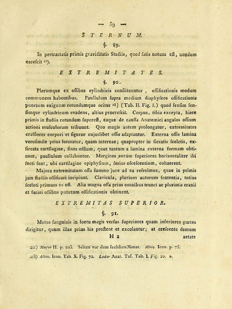 S T E R N U M, §• 89. In pertractatis prlmis graviditatis Stadiis, quod fatis notum eil, uondum oscefcit). £KTREMITATES. §. 90. Plerumque ex offibus cyllndricis confiituuntur , offificationis modum communem habentibus, Paulluium fupra medium diaphyfeos offificationi$ punctum exiguum rotundumque oritur -3) (Tab. II. Fig. I.) quod fenfim fen- fimque cylindricum evadens, altius procrefcit. Corpus, tibia excepta, hisce primis in fiadiis rotundum fupereft, €aque de cauffa Anatomici anguios offium actioni mufculorum tribuunt. Quo magis autem prolongatur, extreraitates craffiores corpori et figurae cujuslibet offis adaptantur. Externa offis lamina verofimile prius fermatur, quam internae; quapropter in ficcatis fceletis, ex« fiecata cartilagine, finesoffium, fjuae tantum a lamina externa formam obti* neiTt, paullulum collabuntur. Margines eorum fuperiores horizontaliter ibi fecti funt, ubi cartilagine epipliyfium, ferius ofcefcentium, cohaerent. Majora extremitatum offa fummo jure ad ea referimus, quae in primis jam ftadiis oflificari ineipiunt. Clavicula, plurium autorum fententia, totius fceleti primum cs eft. Alia magna offa prius omnibus trunci ac plurimis cranii et faciei offibus punctum offificaiionis obtinent. EITREMITAS SUPERIOR, ' §. 91. Motus fanguinis in foetu magis verfus fuperiores quam inferiores partes dirigitur, quum illae prias his proftent et excolantur; at crefcente demum H 2 aetate 22) iHayer II. p. 2o3. Seltenvor ^em feclirtenMonat. Albin- lcon.-p. jS, J23) Albin. Icon. Tab. X. Fig. 72. LoUer Anat. Taf. Tab. L Fig. 20. a.