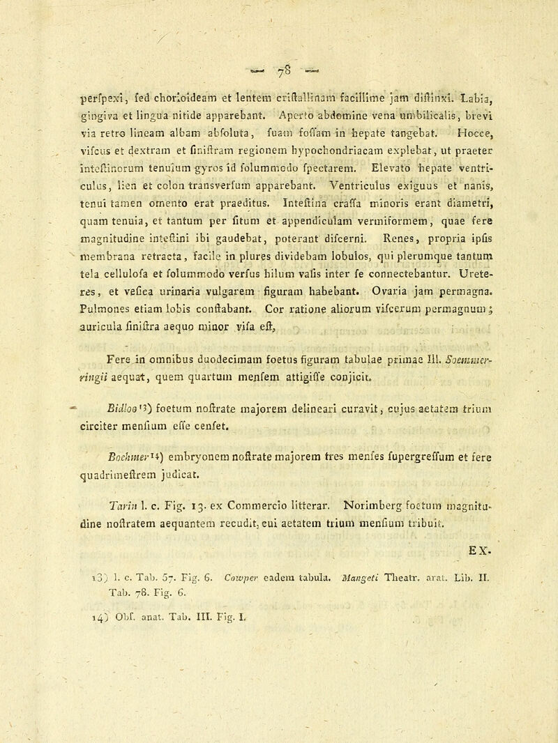 'Bi.g—a '70 ••=»* perfpsxl, fed chorioldeam et lentem criftalUnam faclHlme jam diilinxi. Labia, giiygiva et lingua nitide apparebant. Aperto abdomine vena unvbilicalis, brevi via retro lineam aibam abf-oluta, fuam foffam in hepate tangebat. Ho<;ce, vifcus et dextram et finiitram regionem hypochondriacam explebat, ut praeter intcffinorum tenulum gyros id folummGdo fpectarem. Elevatb hepate ventri- culus, lien et colon transverfum apparebant. Ventriculus exiguus et nanis, tenui tamen omento erat praeditus. Inteftina craffa ir.inoris erant diametri, quamtenuia, et tantum per fitum et appendiculam vermiformem, quae fere magnitudine intcfiini ibi gaudebat, poterant difcerni. Renes, propria ipfis membrana retracta, facile in plures dividebam lobulos, qui plerumque tantum tela cellulofa et folummodo verfus hilum vafis inter fe connectebantur. Urete- res, et veCea urinaria vulgarem figuram habebant. Ovaria jam permagna. Pulmones etiam lobis conftabant. Cor ratione aliorum vifcerum permagnum| auricula iiniftra aequo njjnor vifa eft, Fers in omnibus duodecimam foetus figuram tabulae primae 111. Soemmer- nngii aequat, quem quartum menfem attigiffe conjicit. ^ Bidloa^i) foetum noflrate majorem delineari curavit, cujus aetatem triuni circiter menfium effe cenfet. Bochmer^i) embryonem noflrate majorem tres menfes fupergreffum et fere quadrimeflrem judlcat. Tariii 1. c. Fig. 13. ex Commercio litterar. Norimberg foetum magnitu- dine noftratem aequantem recudit, cui aetatem trium menfium tribuit, i3) 1. c. Tab. 57. Fig. 6. Cowpei- eadeni tabula. Mangefi Tlieatr. arai. Lib. II. Tab. 78. Fig. 6.