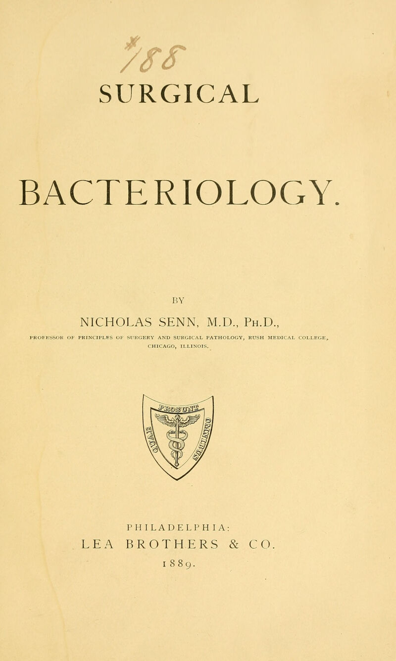 7SS SURGICAL BACTERIOLOGY BY NICHOLAS SENN, M.D., Ph.D., PROFESSOK OF PRINCIPLES OF SURGERY AND SURGICAL PATHOLOGY, RUSH MEDICAL COLLEGE, CHICAGO, ILLINOIS. PHILADELPH lA: LEA BROTHERS & CO. 1889.