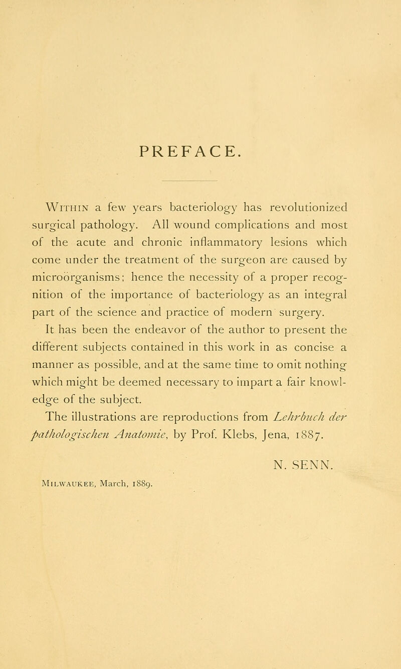 PREFACE. Within a few years bacteriology has revolutionized surgical pathology. All wound complications and most of the acute and chronic inflammatory lesions which come under the treatment of the surgeon are caused by microorganisms; hence the necessity of a proper recog- nition of the importance of bacteriology as an integral part of the science and practice of modern surgery. It has been the endeavor of the author to present the different subjects contained in this work in as concise a manner as possible, and at the same time to omit nothing which might be deemed necessary to impart a fair knowl- edge of the subject. The illustrations are reproductions from Lehrbuch der pathologischen Anatornie, by Prof. Klebs, Jena, 1887. N. SENN. Milwaukee, March, 1889.