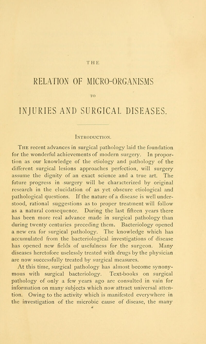 THE RELATION OF MICRO-ORGANISMS INJURIES AND SURGICAL DISEASES, Introduction. The recent advances in surgical pathology laid the foundation for the wonderful achievements of modern surgery. In propor- tion as our knowledge of the etiology and pathology of the different surgical lesions approaches perfection, will surgery assume the dignity of an exact science and a true art. The future progress in surgery will be characterized by original research in the elucidation of as yet obscure etiological and pathological questions. If the nature of a disease is well under- stood, rational suggestions as to proper treatment will follow as a natural consequence. During the last fifteen years there has been more real advance made in surgical pathology than during twenty centuries preceding them. Bacteriology opened a new era for surgical pathology. The knowledge which has accumulated from the bacteriological investigations of disease has opened new fields of usefulness for the surgeon. Many diseases heretofore uselessly treated with drugs by the physician are now successfully treated by surgical measures. At this time, surgical pathology has almost become synony- mous with surgical bacteriology. Text-books on surgical pathology of only a few years ago are consulted in vain for information on many subjects which now attract universal atten- tion. Owing to the activity which is manifested everywhere in the investigation of the microbic cause of disease, the many