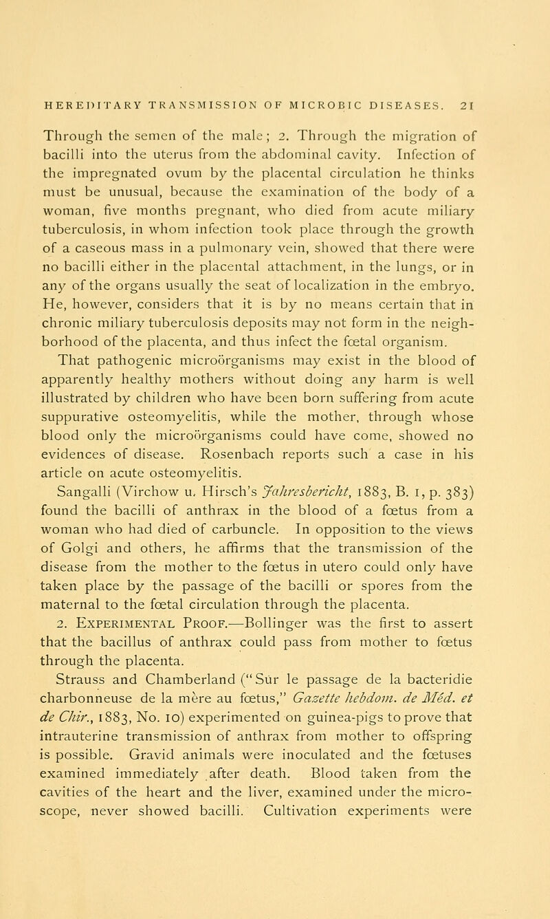 Through the semen of the male; 2. Through the migration of bacilli into the uterus from the abdominal cavity. Infection of the impregnated ovum by the placental circulation he thinks must be unusual, because the examination of the body of a woman, five months pregnant, who died from acute miliary tuberculosis, in whom infection took place through the growth of a caseous mass in a pulmonary vein, showed that there were no bacilli either in the placental attachment, in the lungs, or in any of the organs usually the seat of localization in the embryo. He, however, considers that it is by no means certain that in chronic miliary tuberculosis deposits may not form in the neigh- borhood of the placenta, and thus infect the foetal organism. That pathogenic microorganisms may exist in the blood of apparently healthy mothers without doing any harm is well illustrated by children who have been born suffering from acute suppurative osteomyelitis, while the mother, through whose blood only the microorganisms could have come, showed no evidences of disease. Rosenbach reports such a case in his article on acute osteomyelitis. Sangalli (Virchow u, Hirsch's yahresbericht, 1883, B. i, p. 383) found the bacilli of anthrax in the blood of a foetus from a woman who had died of carbuncle. In opposition to the views of Golgi and others, he affirms that the transmission of the disease from the mother to the foetus in utero could only have taken place by the passage of the bacilli or spores from the maternal to the foetal circulation through the placenta. 2. Experimental Proof.-—Bollinger was the first to assert that the bacillus of anthrax could pass from mother to foetus through the placenta. Strauss and Chamberland (Siir le passage de la bacteridie charbonneuse de la mere au foetus, Gazette hebdom. de Med. et de Chir., 1883, No. 10) experimented on guinea-pigs to prove that intrauterine transmission of anthrax from mother to offspring is possible. Gravid animals were inoculated and the foetuses examined immediately after death. Blood taken from the cavities of the heart and the liver, examined under the micro- scope, never showed bacilli. Cultivation experiments were