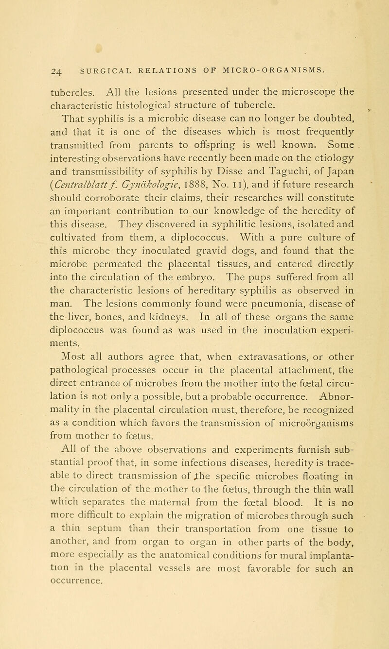 tubercles. All the lesions presented under the microscope the characteristic histological structure of tubercle. That syphilis is a microbic disease can no longer be doubted, and that it is one of the diseases which is most frequently- transmitted from parents to offspring is well known. Some interesting observations have recently been made on the etiology and transmissibility of syphilis by Disse and Taguchi, of Japan i^Centralblatt f. Gyndkologie, 1888, No. 11), and if future research should corroborate their claims, their researches will constitute an important contribution to our knowledge of the heredity of this disease. They discovered in syphilitic lesions, isolated and cultivated from them, a diplococcus. With a pure culture of this microbe they inoculated gravid dogs, and found that the microbe permeated the placental tissues, and entered directly into the circulation of the embryo. The pups suffered from all the characteristic lesions of hereditary syphilis as observed in man. The lesions commonly found were pneumonia, disease of the liver, bones, and kidneys. In all of these organs the same diplococcus was found as was used in the inoculation experi- ments. Most all authors agree that, when extravasations, or other pathological processes occur in the placental attachment, the direct entrance of microbes from the mother into the foetal circu- lation is not only a possible, but a probable occurrence. Abnor- mality in the placental circulation must, therefore, be recognized as a condition which favors the transmission of microorganisms from mother to foetus. All of the above observations and experiments furnish sub- stantial proof that, in some infectious diseases, heredity is trace- able to direct transmission of j:he specific microbes floating in the circulation of the mother to the foetus, through the thin wall which separates the maternal from the foetal blood. It is no more difficult to explain the migration of microbes through such a thin septum than their transportation from one tissue to another, and from organ to organ in other parts of the body, more especially as the anatomical conditions for mural implanta- tion in the placental vessels are most favorable for such an occurrence.