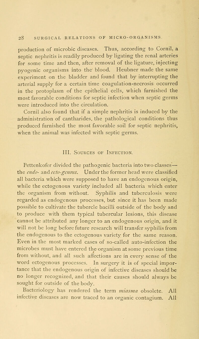 production of microbic diseases. Thus, according to Cornil, a septic nephritis is readily produced by ligating the renal arteries for some time and then, after removal of the ligature, injecting pyogenic organisms into the' blood. Heubner made the same experiment on the bladder and found that by interrupting the arterial supply for a certain time coagulation-necrosis occurred in the protoplasm of the epithelial cells, which furnished the most favorable conditions for septic infection when septic germs were introduced into the circulation. Cornil also found that if a simple nephritis is induced by the administration of cantharides, the pathological conditions thus produced furnished the most favorable soil for septic nephritis, when the animal was infected with septic germs. III. Sources of Infection. Pettenkofer divided the pathogenic bacteria into two classes—• the endo- and ecto-genoiis. Under the former head were classified all bacteria which were supposed to have an endogenous origin, while the ectogenous variety included all bacteria which enter the organism from without. Syphilis and tuberculosis were regarded as endogenous processes, but since it has been made possible to cultivate the tubercle bacilli outside of the body and to produce with them typical tubercular lesions, this disease cannot be attributed any longer to an endogenous origin, and it will not be long before future research will transfer syphilis from the endogenous to the ectogenous variety for the same reason. Even in the most marked cases of so-called auto-infection the microbes must have entered the organism at some previous time from without, and all such affections are in every sense of the word ectogenous processes. In surgery it is of special impor- tance that the endogenous origin of infective diseases should be no longer recognized, and that their causes should always be sought for outside of the body. Bacteriology has rendered the term miasma obsolete. All infective diseases are now traced to an organic contagium. All