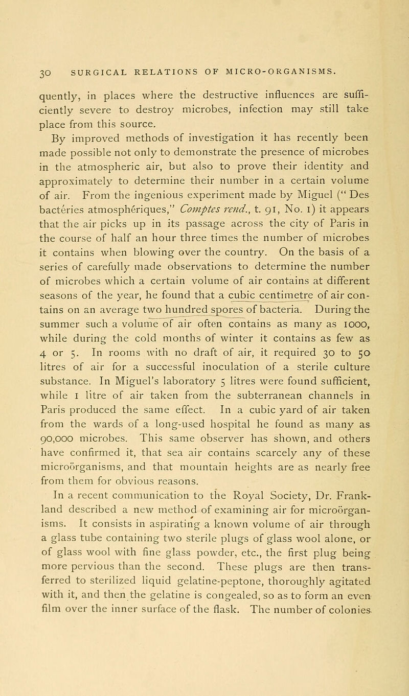 quently, in places where the destructive influences are suffi- ciently severe to destroy microbes, infection may still take place from this source. By improved methods of investigation it has recently been made possible not only to demonstrate the presence of microbes in the atmospheric air, but also to prove their identity and approximately to determine their number in a certain volume of air. From the ingenious experiment made by Miguel ( Des bacteries atmosph^riques, Comptes rend., t. 91, No. i) it appears that the air picks up in its passage across the city of Paris in the course of half an hour three times the number of microbes it contains when blowing over the country. On the basis of a series of carefully made observations to determine the number of microbes which a certain volume of air contains at different seasons of the year, he found that a cubic centimetre of air con- tains on an average two hundred spores of bacteria. During the summer such a volume of air often contains as many as lOQQ, while during the cold months of winter it contains as few as 4 or 5. In rooms with no draft of air, it required 30 to 50 litres of air for a successful inoculation of a sterile culture substance. In Miguel's laboratory 5 litres were found sufficient, while I litre of air taken from the subterranean channels in Paris produced the same effect. In a cubic yard of air taken from the wards of a long-used hospital he found as many as 90,000 microbes. This same observer has shown, and others have confirmed it, that sea air contains scarcely any of these microorganisms, and that mountain heights are as nearly free from them for obvious reasons. In a recent communication to the Royal Society, Dr. Frank- land described a new method of examining air for microorgan- isms. It consists in aspirating a known volume of air through a glass tube containing two sterile plugs of glass wool alone, or of glass wool with fine glass powder, etc., the first plug being more pervious than the second. These plugs are then trans- ferred to sterilized liquid gelatine-peptone, thoroughly agitated with it, and then the gelatine is congealed, so as to form an even film over the inner surface of the flask. The number of colonies.