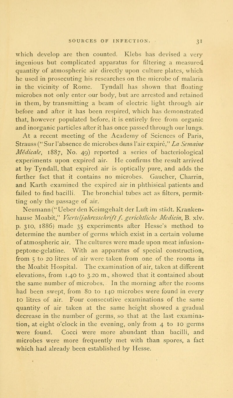 which develop are then counted. Klebs has devised a very- ingenious but complicated apparatus for filtering a measured quantity of atmospheric air directly upon culture plates, which he used in prosecuting his researches on the microbe of malaria in the vicinity of Rome. Tyndall has shown that floating microbes not only enter our body, but are arrested and retained in them, by transmitting a beam of electric light through air before and after it has been respired, which has demonstrated that, however populated before, it is entirely free from organic and inorganic particles after it has once passed through our lungs. . At a recent meeting of the Academy of Sciences of Paris, Strauss ( Sur I'absence de microbes dans I'air expire, La Semaine MSdicale, 1887, No. 49) reported a series of bacteriological experiments upon expired air. He confirms the result arrived at by Tyndall, that expired air is optically pure, and adds the further fact that it contains no microbes. Gaucher, Charrin^ and Karth examined the expired air in phthisical patients and failed to find bacilli. The bronchial tubes act as filters, permit- ting only the passage of air. Neumann (Ueber den Keimgehalt der Luft im stiidt. Kranken- hause Moabit, Vierteljahresschrift f. gerichtliche Medicin, B. xlv. p. 310, 1886) made 35 experiments after Hesse's method to determine the number of germs which exist in a certain volume of atmospheric air. The cultures were made upon meat infusion- peptone-gelatine. With an apparatus of special construction, from 5 to 20 litres of air were taken from one of the rooms in the Moabit Hospital. The examination of air, taken at different elevations, from 1.40 to 3.20 m., showed that it contained about the same number of microbes.. In the morning after the rooms- had been swept, from 80 to 140 microbes were found in every 10 litres of air. Four consecutive examinations of the same quantity of air taken at the same height showed a gradual decrease in the number of germs, so that at the last examina- tion, at eight o'clock in the evening, only from 4 to 10 germs were found. Cocci were more abundant than bacilli, and microbes were more frequently met with than spores, a fact which had already been established by Hesse.