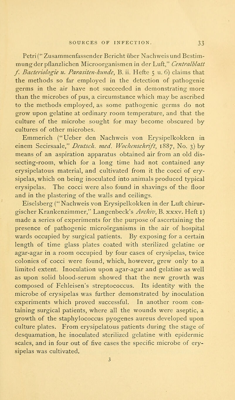 Petri ( Zusammenfassender Bericht iiber Nachweis unci Bestim- mungderpflanzlichen Microorganismen in der Luft, Centralblatt f. Bacteriologie u. Parasiten-kunde, B. ii. Hefte 5 u. 6) claims that the methods so far employed in the detection of pathogenic germs in the air have not succeeded in demonstrating more than the microbes of pus, a circumstance which may be ascribed to the methods employed, as some pathogenic germs do not grow upon gelatine at ordinary room temperature, and that the culture of the microbe sought for may become obscured by cultures of other microbes. Emmerich (Ueber den Nachweis von Erysipelkokken in einem Secirsaale, Deutsch. med. Wochenschrift, 1887, No. 3) by means of an aspiration apparatus obtained air from an old dis- secting-room, which for a long time had not contained any erysipelatous material, and cultivated from it the cocci of ery- sipelas, which on being inoculated into animals produced typical erysipelas. The cocci were also found in shavings of the floor and in the plastering of the walls and ceilings. Eiselsberg (Nachweis von Erysipelkokken in der Luft chirur- gischer Krankenzimmer, Langenbeck's ArcJiiv, B. xxxv. Heft l) made a series of experiments for the purpose of ascertaining the presence of pathogenic microorganisms in the air of hospital wards occupied by surgical patients. By exposing for a certain length of time glass plates coated with sterilized gelatine or agar-agar in a room occupied by four cases of erysipelas, twice colonies of cocci were found, which, however, grew only to a limited extent. Inoculation upon agar-agar and gelatine as well as upon solid blood-serum showed that the new growth was composed of Fehleisen's streptococcus. Its identity with the microbe of erysipelas was further demonstrated by inoculation experiments which proved successful. In another room con- taining surgical patients, where all the wounds were aseptic, a growth of the staphylococcus pyogenes aureus developed upon culture plates. From erysipelatous patients during the stage of desquamation, he inoculated sterilized gelatine with epidermic scales, and in four out of five cases the specific microbe of ery- sipelas was cultivated. 3