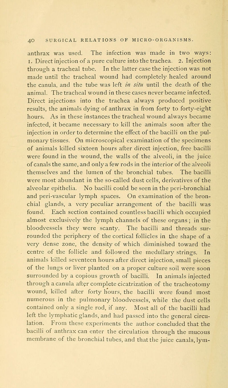 anthrax was used. The infection was made in two ways: I. Direct injection of a pure culture into the trachea. 2. Injection through a tracheal tube. In the latter case the injection was not made until the tracheal wound had completely healed around the canula, and the tube was left in situ until the death of the animal. The tracheal wound in these cases never became infected. Direct injections into the trachea always produced positive results, the animals dying of anthrax in from forty to forty-eight hours. As in these instances the tracheal wound always became infected, it became necessary to kill the animals soon after the injection in order to determine the effect of the bacilli on the pul- monary tissues. On microscopical examination of the specimens of animals killed sixteen hours after direct injection, free bacilli were found in the wound, the walls of the alveoli, in the juice of canals the same, and only a few rods in the interior of the alveoli themselves and the lumen of the bronchial tubes. The bacilli were most abundant in the so-called dust cells, derivatives of the alveolar epithelia. No bacilli could be seen in the peri-bronchial and peri-vascular lymph spaces. On examination of the bron- chial glands, a very peculiar arrangement of the bacilli was found. Each section contained countless bacilli which occupied almost exclusively the lymph channels of these organs; in the bloodvessels they were scanty. The bacilli and threads sur- rounded the periphery of the cortical follicles in the shape of a very dense zone, the density of which diminished toward the centre of the follicle and followed the medullary strings. In animals killed seventeen hours after direct injection, small pieces of the lungs or liver planted on a proper culture soil were soon surrounded by a copious growth of bacilli. In animals injected through a canula aft^r complete cicatrization of the tracheotomy wound, killed after forty hours, the bacilli were found most numerous in the pulmonary bloodvessels, while the dust cells contained only a single rod, if any. Most all of the bacilli had left the lymphatic glands, and had passed into the general circu- lation. From these experiments the author concluded that the bacilli of anthrax can enter the circulation through the mucous membrane of the bronchial tubes, and that the juice canals, lym-