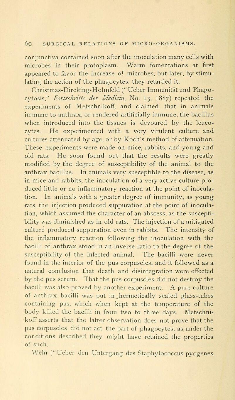 conjunctiva contained soon after the inoculation many cells with microbes in their protoplasm. Warm fomentations at first appeared to favor the increase of microbes, but later, by stimu- lating the action of the phagocytes, they retarded it. Christmas-Dircking-Holmfeld (Ueber Immunitatund Phago- cytosis, Fortschritte der Medicin, No. 13, 1887) repeated the experiments of Metschnikoff, and claimed that in animals immune to anthrax, or rendered artificially immune, the bacillus when introduced into the tissues is devoured by the leuco- cytes. He experimented with a very virulent culture and cultures attenuated by age, or by Koch's method of attenuation. These experiments were made on mice, rabbits, and young and old rats. He soon found out that the results were greatly modified by the degree of susceptibility of the animal to the anthrax bacillus. In animals very susceptible to the disease, as in mice and rabbits, the inoculation of a very active culture pro- duced little or no inflammatory reaction at the point of inocula- tion. In animals with a greater degree of immunity, as young rats, the injection produced suppuration at the point of inocula- tion, which assumed the character of an abscess, as the suscepti- bility was diminished as in old rats. The injection of a mitigated culture produced suppuration even in rabbits. The intensity of the inflammatory reaction following the inoculation with the bacilli of anthrax stood in an inverse ratio to the degree of the susceptibility of the infected animal. The bacilli were never found in the interior of the pus corpuscles, and it followed as a natural conclusion that death and disintegration were effected by the pus serum. That the pus corpuscles did not destroy the bacilli was also proved by another experiment. A pure culture of anthrax bacilli was put in,hermetically sealed glass-tubes containing pus, which when kept at the temperature of the body killed the bacilli in from two to three days. Metschni- koff asserts that the latter observation does not prove that the pus corpuscles did not act the part of phagocytes, as under the conditions described they might have retained the properties of such. Wehr (Ueber den Untergang des Staphylococcus pyogenes